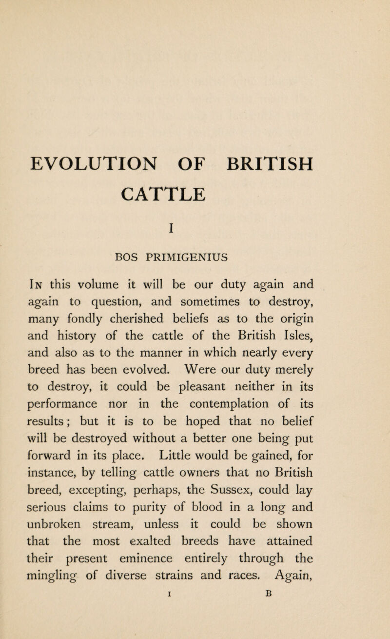 CATTLE i BOS PRIMIGENIUS In this volume it will be our duty again and again to question, and sometimes to destroy, many fondly cherished beliefs as to the origin and history of the cattle of the British Isles, and also as to the manner in which nearly every breed has been evolved. Were our duty merely to destroy, it could be pleasant neither in its performance nor in the contemplation of its results; but it is to be hoped that no belief will be destroyed without a better one being put forward in its place. Little would be gained, for instance, by telling cattle owners that no British breed, excepting, perhaps, the Sussex, could lay serious claims to purity of blood in a long and unbroken stream, unless it could be shown that the most exalted breeds have attained their present eminence entirely through the mingling of diverse strains and races. Again,