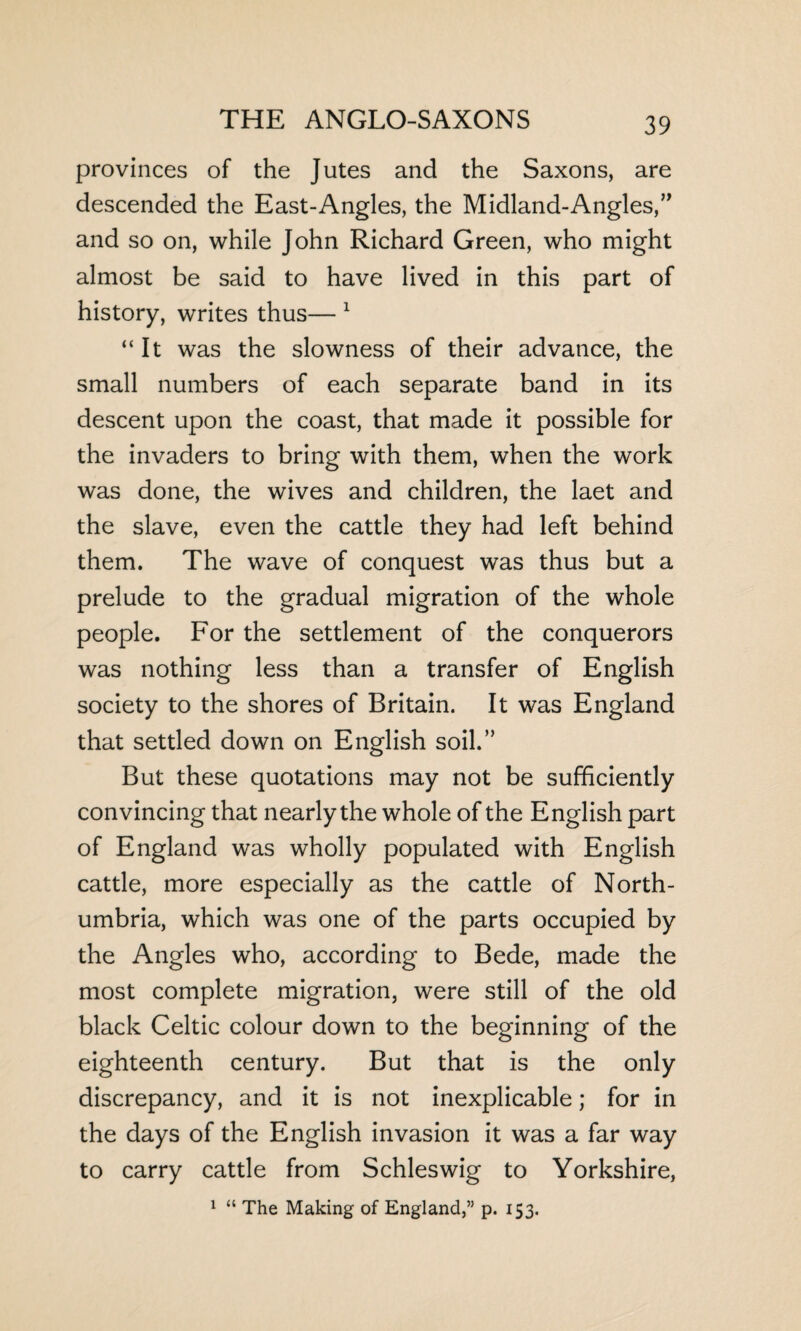 provinces of the Jutes and the Saxons, are descended the East-Angles, the Midland-Angles,” and so on, while John Richard Green, who might almost be said to have lived in this part of history, writes thus— 1 “It was the slowness of their advance, the small numbers of each separate band in its descent upon the coast, that made it possible for the invaders to bring with them, when the work was done, the wives and children, the laet and the slave, even the cattle they had left behind them. The wave of conquest was thus but a prelude to the gradual migration of the whole people. For the settlement of the conquerors was nothing less than a transfer of English society to the shores of Britain. It was England that settled down on English soil.” But these quotations may not be sufficiently convincing that nearly the whole of the English part of England was wholly populated with English cattle, more especially as the cattle of North¬ umbria, which was one of the parts occupied by the Angles who, according to Bede, made the most complete migration, were still of the old black Celtic colour down to the beginning of the eighteenth century. But that is the only discrepancy, and it is not inexplicable; for in the days of the English invasion it was a far way to carry cattle from Schleswig to Yorkshire, 1 “ The Making of England,” p. 153.