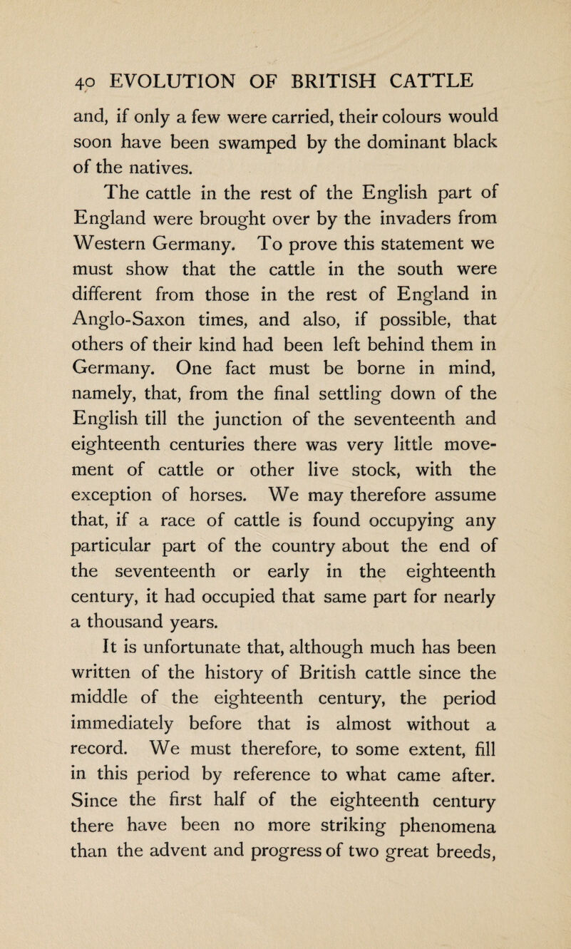 and, if only a few were carried, their colours would soon have been swamped by the dominant black of the natives. The cattle in the rest of the English part of England were brought over by the invaders from Western Germany. To prove this statement we must show that the cattle in the south were different from those in the rest of England in Anglo-Saxon times, and also, if possible, that others of their kind had been left behind them in Germany. One fact must be borne in mind, namely, that, from the final settling down of the English till the junction of the seventeenth and eighteenth centuries there was very little move¬ ment of cattle or other live stock, with the exception of horses. We may therefore assume that, if a race of cattle is found occupying any particular part of the country about the end of the seventeenth or early in the eighteenth century, it had occupied that same part for nearly a thousand years. It is unfortunate that, although much has been written of the history of British cattle since the middle of the eighteenth century, the period immediately before that is almost without a record. We must therefore, to some extent, fill in this period by reference to what came after. Since the first half of the eighteenth century there have been no more striking phenomena than the advent and progress of two great breeds,