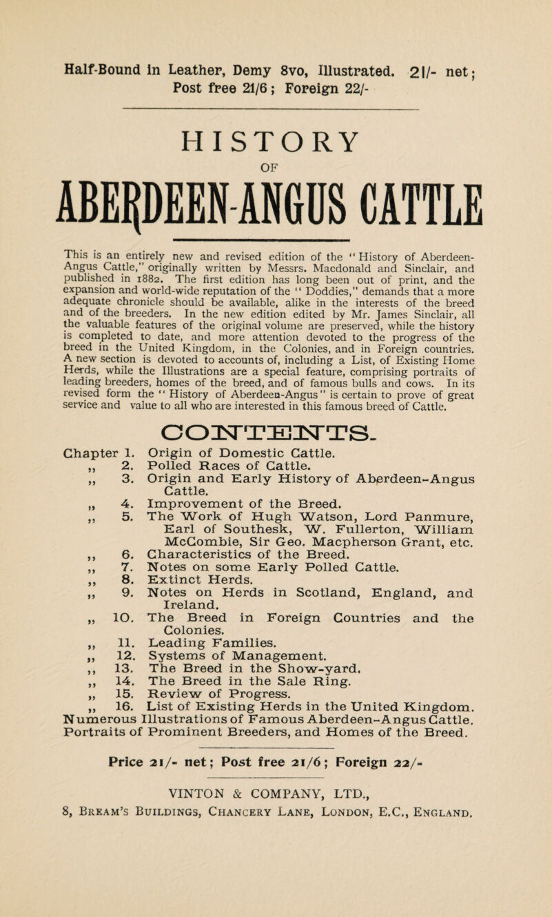 Half-Bound In Leather, Demy 8vo, Illustrated. 21/- net; Post free 21/6 ; Foreign 22/- HISTORY OF ABERDEEN ANGUS CATTLE This is an entirely new and revised edition of the “ History of Aberdeen- Angus Cattle,” originally written by Messrs. Macdonald and Sinclair, and published in 1882. The first edition has long been out of print, and the expansion and world-wide reputation of the “ Doddies,” demands that a more adequate chronicle should be available, alike in the interests of the breed and of the breeders. In the new edition edited by Mr. James Sinclair, all the valuable features of the original volume are preserved, while the history is completed to date, and more attention devoted to the progress of the breed in the United Kingdom, in the Colonies, and in Foreign countries. A new section is devoted to accounts of, including a List, of Existing Home Herds, while the Illustrations are a special feature, comprising portraits of leading breeders, homes of the breed, and of famous bulls and cows. In its revised form the “ History of Aberdeen-Angus ” is certain to prove of great service and value to all who are interested in this famous breed of Cattle. COlsTTENTS. Chapter 1. 2. 3. 55 55 55 55 55 55 55 yy yy yy )) yy yy 4. 5. 6. 7. 8. 9. IO. 11. 12. 13. 14. 15. 16. Origin of Domestic Cattle. Polled Races of Cattle. Origin and Early History of Aberdeen-Angus Cattle. Improvement of the Breed. The Work of Hugh Watson, Lord Panmure, Earl of Southesk, W. Fullerton, William McCombie, Sir Geo. Macpherson Grant, etc. Characteristics of the Breed. Notes on some Early Polled Cattle. Extinct Herds. Notes on Herds in Scotland, England, and Ireland. The Breed in Foreign Countries and the Colonies. Leading Families. Systems of Management. The Breed in the Show-yard. The Breed in the Sale Ring. Review of Progress. List of Existing Herds in the United Kingdom. Numerous Illustrations of Famous Aberdeen-Angus Cattle. Portraits of Prominent Breeders, and Homes of the Breed. Price 21/- net; Post free 21/6; Foreign 22/- VINTON & COMPANY, LTD.,