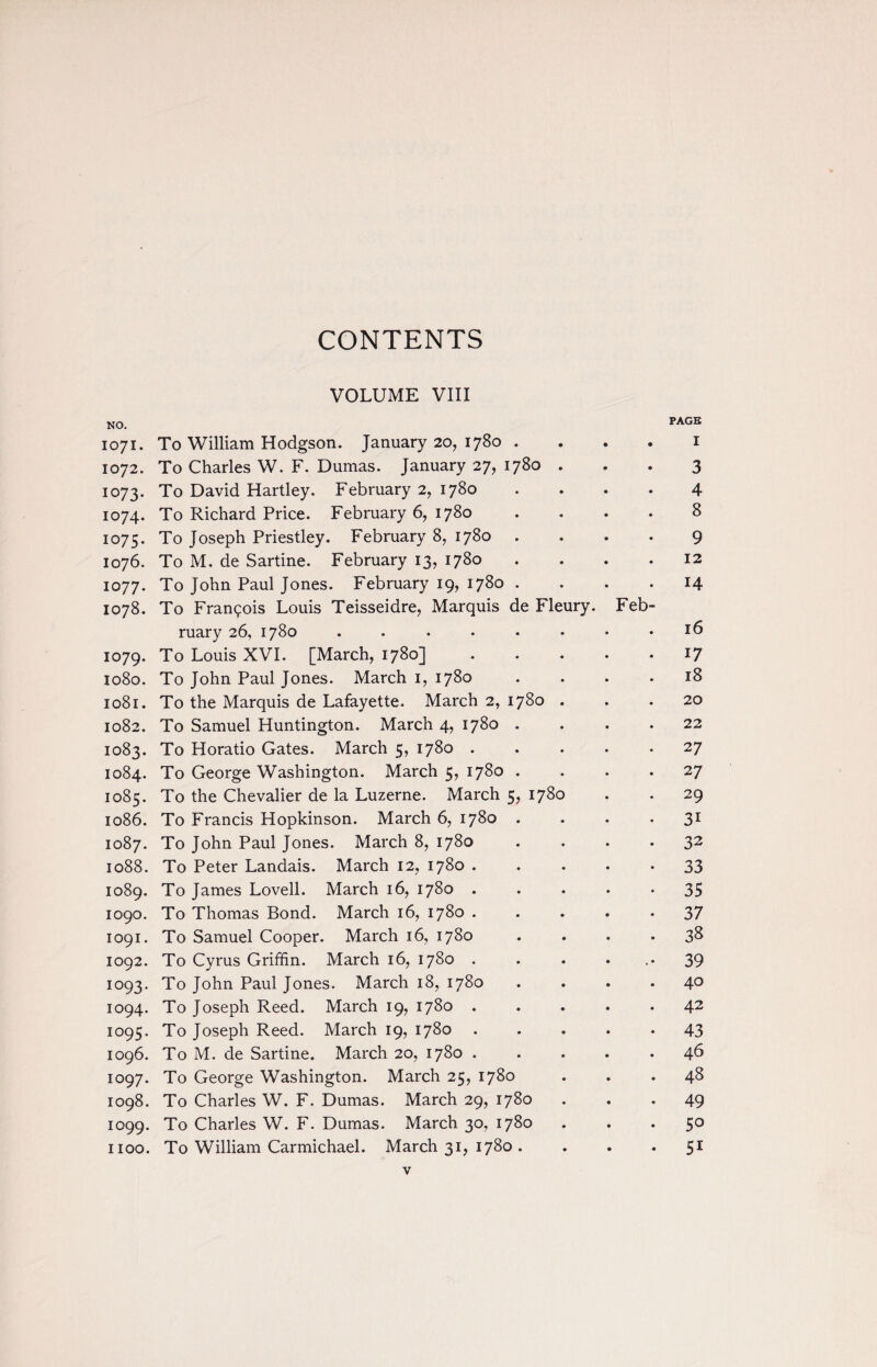 CONTENTS VOLUME VIII NO. PAGE 1071. To William Hodgson. January 20, 1780 . . . . 1 1072. To Charles W. F. Dumas. January 27, 1780 ... 3 1073. To David Hartley. February 2, 1780 .... 4 1074. To Richard Price. February 6, 1780 .... 8 1075. To Joseph Priestley. February 8, 1780 .... 9 1076. To M. de Sartine. February 13, 1780 . . . .12 1077. To John Paul Jones. February 19, 1780 .... 14 1078. To Francis Louis Teisseidre, Marquis de Fleury. Feb¬ ruary 26, 1780 ........ 16 1079. To Louis XVI. [March, 1780] ..... 17 1080. To John Paul Jones. March 1, 1780 .... 18 1081. To the Marquis de Lafayette. March 2, 1780 . . . 20 1082. To Samuel Huntington. March 4, 1780 .... 22 1083. To Horatio Gates. March 5, 1780 ..... 27 1084. To George Washington. March 5, 1780 .... 27 1085. To the Chevalier de la Luzerne. March 5, 1780 . . 29 1086. To Francis Hopkinson. March 6, 1780 .... 31 1087. To John Paul Jones. March 8, 1780 .... 32 1088. To Peter Landais. March 12, 1780 33 1089. To James Lovell. March 16, 1780 . . . . • 35 logo. To Thomas Bond. March 16, 1780 . .... 37 1091. To Samuel Cooper. March 16, 1780 .... 38 1092. To Cyrus Griffin. March 16, 1780 . . . ... 39 1093. To John Paul Jones. March 18, 1780 .... 40 1094. To Joseph Reed. March 19, 1780.42 1095. To Joseph Reed. March 19, 1780 ..... 43 1096. To M. de Sartine. March 20, 1780 ..... 46 1097. To George Washington. March 25, 1780 ... 48 1098. To Charles W. F. Dumas. March 29, 1780 ... 49 1099. To Charles W. F. Dumas. March 30, 1780 ... 50 1100. To William Carmichael. March 31, 1780 . ... 51