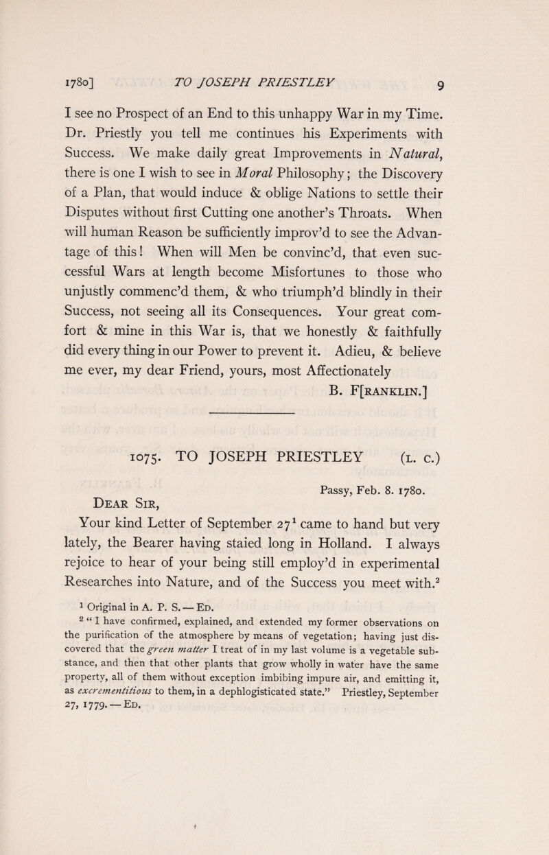 I see no Prospect of an End to this unhappy War in my Time. Dr. Priestly you tell me continues his Experiments with Success. We make daily great Improvements in Natural, there is one I wish to see in Moral Philosophy; the Discovery of a Plan, that would induce & oblige Nations to settle their Disputes without first Cutting one another’s Throats. When will human Reason be sufficiently improv’d to see the Advan¬ tage of this! When will Men be convinc’d, that even suc¬ cessful Wars at length become Misfortunes to those who unjustly commenc’d them, & who triumph’d blindly in their Success, not seeing all its Consequences. Your great com¬ fort & mine in this War is, that we honestly & faithfully did every thing in our Power to prevent it. Adieu, & believe me ever, my dear Friend, yours, most Affectionately B. F[ranklin.] 1075. TO JOSEPH PRIESTLEY (l. c.) Passy, Feb. 8. 1780. Dear Sir, Your kind Letter of September 271 came to hand but very lately, the Bearer having staied long in Holland. I always rejoice to hear of your being still employ’d in experimental Researches into Nature, and of the Success you meet with.2 1 Original in A. P. S. — Ed. 2 “ I have confirmed, explained, and extended my former observations on the purification of the atmosphere by means of vegetation; having just dis¬ covered that the green matter I treat of in my last volume is a vegetable sub¬ stance, and then that other plants that grow wholly in water have the same property, all of them without exception imbibing impure air, and emitting it, as excrementitious to them, in a dephlogisticated state.” Priestley, September 27> I779- —Ed,