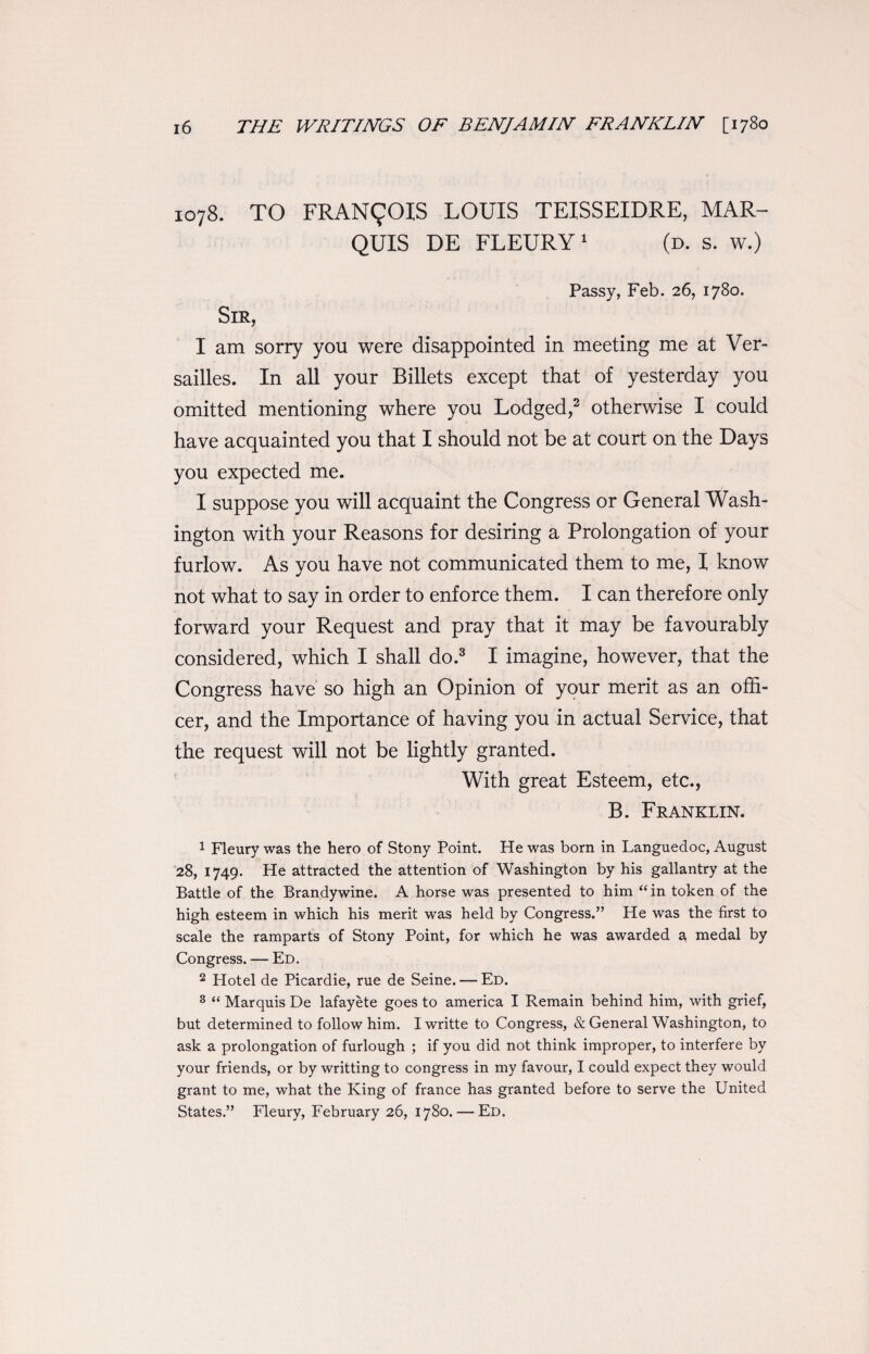 1078. TO FRANCOIS LOUIS TEISSEIDRE, MAR¬ QUIS DE FLEURY1 (d. s. w.) Passy, Feb. 26, 1780. I am sorry you were disappointed in meeting me at Ver¬ sailles. In all your Billets except that of yesterday you omitted mentioning where you Lodged,2 otherwise I could have acquainted you that I should not be at court on the Days you expected me. I suppose you will acquaint the Congress or General Wash¬ ington with your Reasons for desiring a Prolongation of your furlow. As you have not communicated them to me, I know not what to say in order to enforce them. I can therefore only forward your Request and pray that it may be favourably considered, which I shall do.3 I imagine, however, that the Congress have so high an Opinion of your merit as an offi¬ cer, and the Importance of having you in actual Service, that the request will not be lightly granted. With great Esteem, etc., B. Franklin. 1 Fleury was the hero of Stony Point. He was born in Languedoc, August 28, 1749. He attracted the attention of Washington by his gallantry at the Battle of the Brandywine. A horse was presented to him “in token of the high esteem in which his merit was held by Congress.” He was the first to scale the ramparts of Stony Point, for which he was awarded a medal by Congress. — Ed. 2 Hotel de Picardie, rue de Seine. — Ed. 3 “ Marquis De lafayete goes to america I Remain behind him, with grief, but determined to follow him. Iwritte to Congress, & General Washington, to ask a prolongation of furlough ; if you did not think improper, to interfere by your friends, or by writting to congress in my favour, I could expect they would grant to me, what the King of france has granted before to serve the United States.” Fleury, February 26, 1780. — Ed.