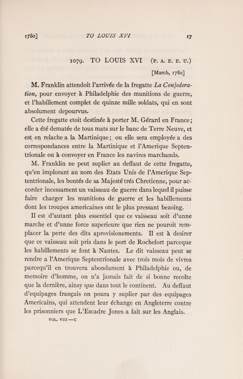 TO LOUIS XVI 1079. TO LOUIS XVI (p. a. e. e. u.) [March, 1780] M. Franklin attendoit Parriv£e de la fregatte La Confedera¬ tion, pour envoyer h Philadelphia des munitions de guerre, et Phabillement complet de quinze mille soldats, qui en sont absolument depourvus. Cette fregatte etoit destinee h porter M. Gerard en France; elle a ete demat£e de tous mats sur le banc de Terre Neuve, et est en relache a la Martinique; ou elle sera employee a des correspondances entre la Martinique et PAmerique Septen- trionale ou h convoyer en France les navires marchands. M. Franklin ne peut suplier au deffaut de cette fregatte, qu’en implorant au nom des Etats Unis de PAmerique Sep- tentrionale, les bontes de sa Majeste tres Chretienne, pour ac- corder incessament un vaisseau de guerre dans lequel il puisse faire charger les munitions de guerre et les habillements dont les troupes americaines ont le plus pressant bezoing. II est d’autant plus essentiel que ce vaisseau soit d’unne marche et d’unne force superieure que rien ne pouroit rem- placer la perte des dits aprovisionements. II est a desirer que ce vaisseau soit pris dans le port de Rochefort parceque les habillements se font a Nantes. Le dit vaisseau peut se rendre a PAmerique Septentrionale avec trois mois de vivres parcequ’il en trouvera abondament a Philadelphie ou, de memoire d’homme, on n’a jamais fait de si bonne recolte que la derniere, ainsy que dans tout le continent. Au deffaut d’equipages fran^ais on poura y suplier par des equipages Americains, qui attendent leur echange en Angleterre contre les prisonniers que L’Escadre Jones a fait sur les Anglais. VOL. VIII—c