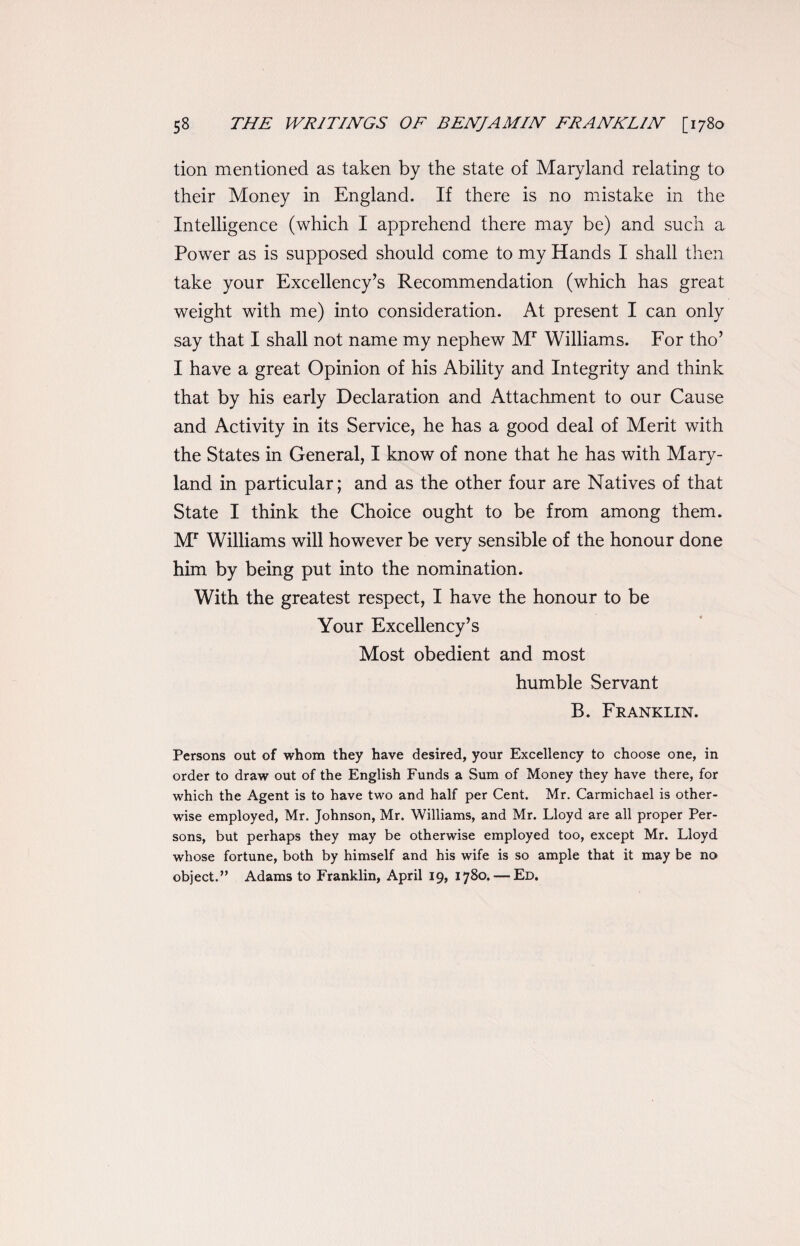 tion mentioned as taken by the state of Maryland relating to their Money in England. If there is no mistake in the Intelligence (which I apprehend there may be) and such a Power as is supposed should come to my Hands I shall then take your Excellency’s Recommendation (which has great weight with me) into consideration. At present I can only say that I shall not name my nephew Mr Williams. For tho’ I have a great Opinion of his Ability and Integrity and think that by his early Declaration and Attachment to our Cause and Activity in its Service, he has a good deal of Merit with the States in General, I know of none that he has with Mary¬ land in particular; and as the other four are Natives of that State I think the Choice ought to be from among them. M7 Williams will however be very sensible of the honour done him by being put into the nomination. With the greatest respect, I have the honour to be Your Excellency’s Most obedient and most humble Servant B. Franklin. Persons out of whom they have desired, your Excellency to choose one, in order to draw out of the English Funds a Sum of Money they have there, for which the Agent is to have two and half per Cent. Mr. Carmichael is other¬ wise employed, Mr. Johnson, Mr. Williams, and Mr. Lloyd are all proper Per¬ sons, but perhaps they may be otherwise employed too, except Mr. Lloyd whose fortune, both by himself and his wife is so ample that it may be no object.” Adams to Franklin, April 19, 1780. — Ed.