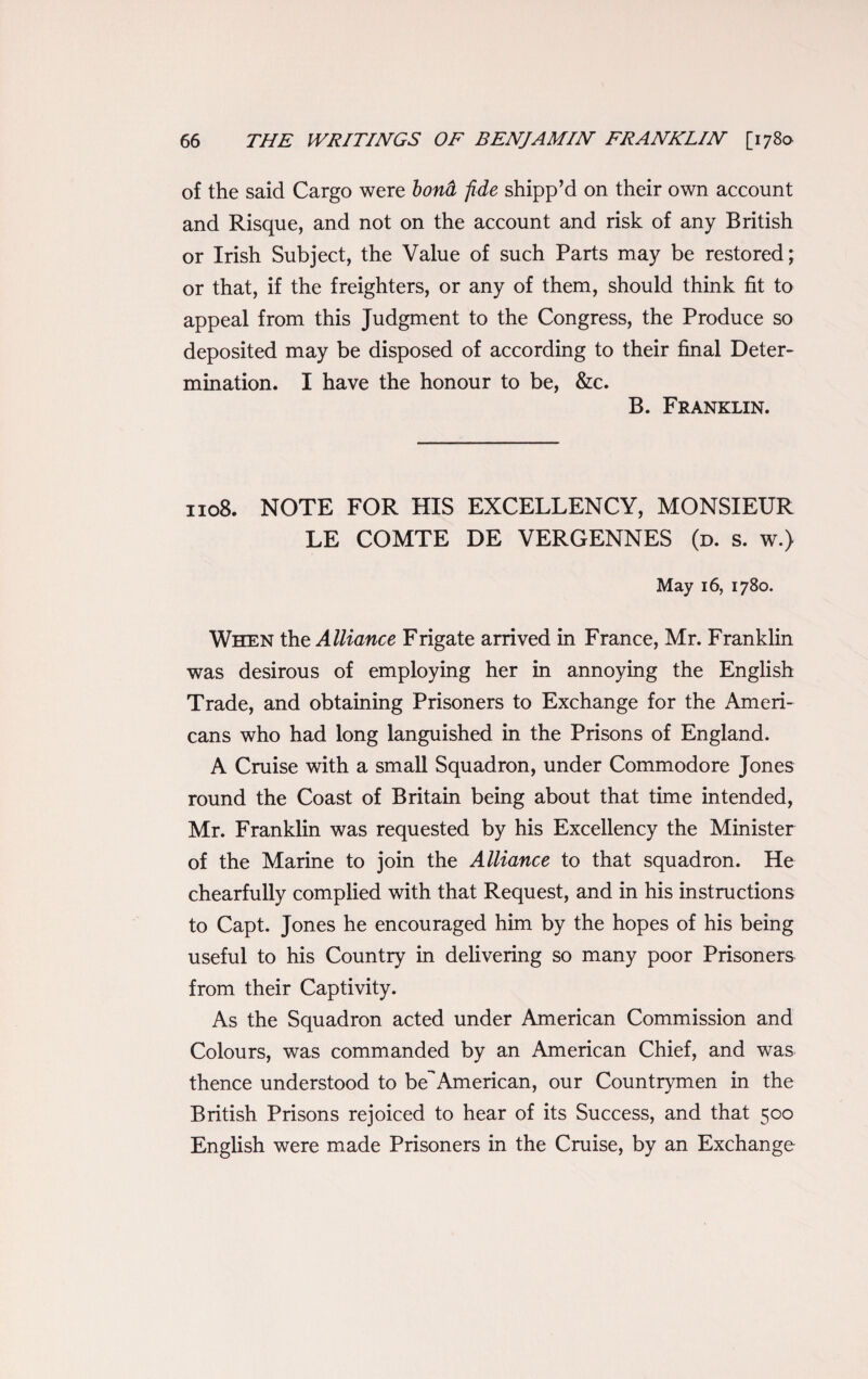 of the said Cargo were bond, fide shipp’d on their own account and Risque, and not on the account and risk of any British or Irish Subject, the Value of such Parts may be restored; or that, if the freighters, or any of them, should think fit to appeal from this Judgment to the Congress, the Produce so deposited may be disposed of according to their final Deter¬ mination. I have the honour to be, &c. B. Franklin. 1108. NOTE FOR HIS EXCELLENCY, MONSIEUR LE COMTE DE VERGENNES (d. s. w.) May 16, 1780. When the Alliance Frigate arrived in France, Mr. Franklin was desirous of employing her in annoying the English Trade, and obtaining Prisoners to Exchange for the Ameri¬ cans who had long languished in the Prisons of England. A Cruise with a small Squadron, under Commodore Jones round the Coast of Britain being about that time intended, Mr. Franklin was requested by his Excellency the Minister of the Marine to join the Alliance to that squadron. He chearfully complied with that Request, and in his instructions to Capt. Jones he encouraged him by the hopes of his being useful to his Country in delivering so many poor Prisoners from their Captivity. As the Squadron acted under American Commission and Colours, was commanded by an American Chief, and was thence understood to be^American, our Countrymen in the British Prisons rejoiced to hear of its Success, and that 500 English were made Prisoners in the Cruise, by an Exchange