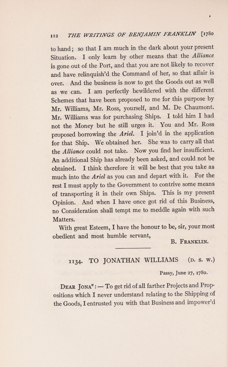 to hand; so that I am much in the dark about your present Situation. I only learn by other means that the Alliance is gone out of the Port, and that you are not likely to recover and have relinquish’d the Command of her, so that affair is over. And the business is now to get the Goods out as well as we can. I am perfectly bewildered with the different Schemes that have been proposed to me for this purpose by Mr. Williams, Mr. Ross, yourself, and M. De Chaumont. Mr. Williams was for purchasing Ships. I told him I had not the Money but he still urges it. You and Mr. Ross proposed borrowing the Ariel. I join’d in the application for that Ship. We obtained her. She was to carry all that the Alliance could not take. Now you find her insufficient. An additional Ship has already been asked, and could not be obtained. I think therefore it will be best that you take as much into the Ariel as you can and depart with it. For the rest I must apply to the Government to contrive some means of transporting it in their own Ships. This is my present Opinion. And when I have once got rid of this Business, no Consideration shall tempt me to meddle again with such Matters. With great Esteem, I have the honour to be, sir, your most obedient and most humble servant, B. Franklin. 1134. TO JONATHAN WILLIAMS (d. s. w.) Passy, June 27, 1780. Dear Jonan : — To get rid of all farther Projects and Prop¬ ositions which I never understand relating to the Shipping of the Goods, I entrusted you with that Business and impower'd