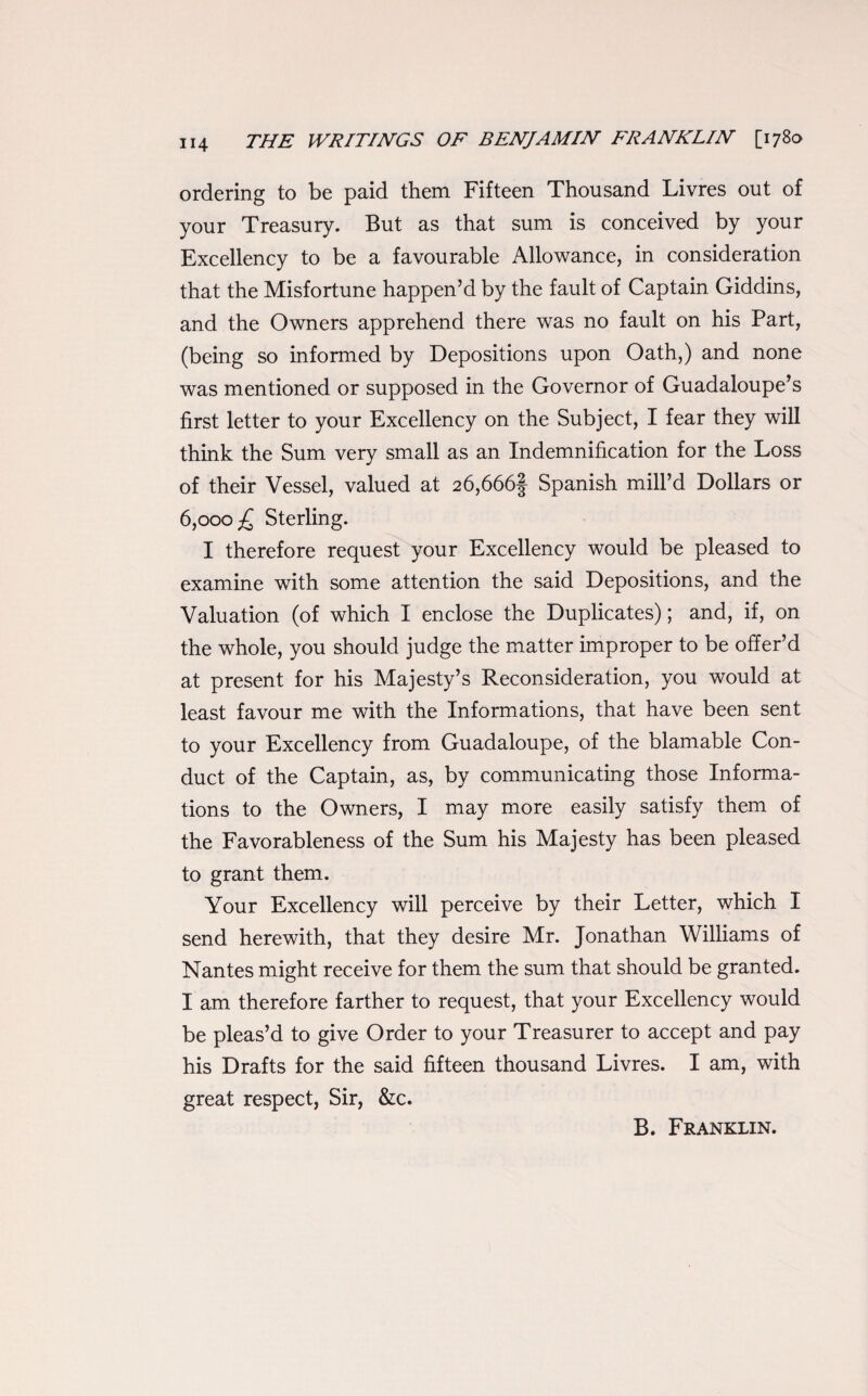 ordering to be paid them Fifteen Thousand Livres out of your Treasury. But as that sum is conceived by your Excellency to be a favourable Allowance, in consideration that the Misfortune happen’d by the fault of Captain Giddins, and the Owners apprehend there was no fault on his Part, (being so informed by Depositions upon Oath,) and none was mentioned or supposed in the Governor of Guadaloupe’s first letter to your Excellency on the Subject, I fear they will think the Sum very small as an Indemnification for the Loss of their Vessel, valued at 26,666| Spanish mill’d Dollars or 6,000 £ Sterling. I therefore request your Excellency would be pleased to examine with some attention the said Depositions, and the Valuation (of which I enclose the Duplicates); and, if, on the whole, you should judge the matter improper to be offer’d at present for his Majesty’s Reconsideration, you would at least favour me with the Informations, that have been sent to your Excellency from Guadaloupe, of the blamable Con¬ duct of the Captain, as, by communicating those Informa¬ tions to the Owners, I may more easily satisfy them of the Favorableness of the Sum his Majesty has been pleased to grant them. Your Excellency will perceive by their Letter, which I send herewith, that they desire Mr. Jonathan Williams of Nantes might receive for them the sum that should be granted. I am therefore farther to request, that your Excellency would be pleas’d to give Order to your Treasurer to accept and pay his Drafts for the said fifteen thousand Livres. I am, with great respect, Sir, &c. B. Franklin.