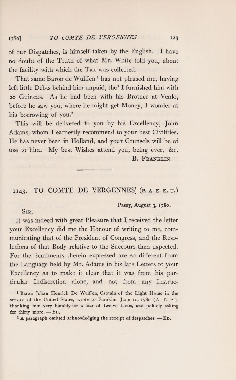 of our Dispatches, is himself taken by the English. I have no doubt of the Truth of what Mr. White told you, about the facility with which the Tax was collected. That same Baron de Wulffen 1 has not pleased me, having left little Debts behind him unpaid, tho’ I furnished him with 20 Guineas. As he had been with his Brother at Venlo, before he saw you, where he might get Money, I wonder at his borrowing of you.2 This will be delivered to you by his Excellency, John Adams, whom I earnestly recommend to your best Civilities. He has never been in Holland, and your Counsels will be of use to him. My best Wishes attend you, being ever, &c. B. Franklin. 1143. TO COMTE DE VERGENNES] (p. a. e. e. u.) Passy, August 3, 1780. Sir, It was indeed with great Pleasure that I received the letter your Excellency did me the Honour of writing to me, com¬ municating that of the President of Congress, and the Reso¬ lutions of that Body relative to the Succours then expected. For the Sentiments therein expressed are so different from the Language held by Mr. Adams in his late Letters to your Excellency as to make it clear that it was from his par¬ ticular Indiscretion alone, and not from any Instruc- 1 Baron Johan Henrich De Wulffen, Captain of the Light Horse in the service of the United States, wrote to Franklin June io, 1780 (A. P. S.), thanking him very humbly for a loan of twelve Louis, and politely asking for thirty more. — Ed. 2 A paragraph omitted acknowledging the receipt of despatches. — Ed.