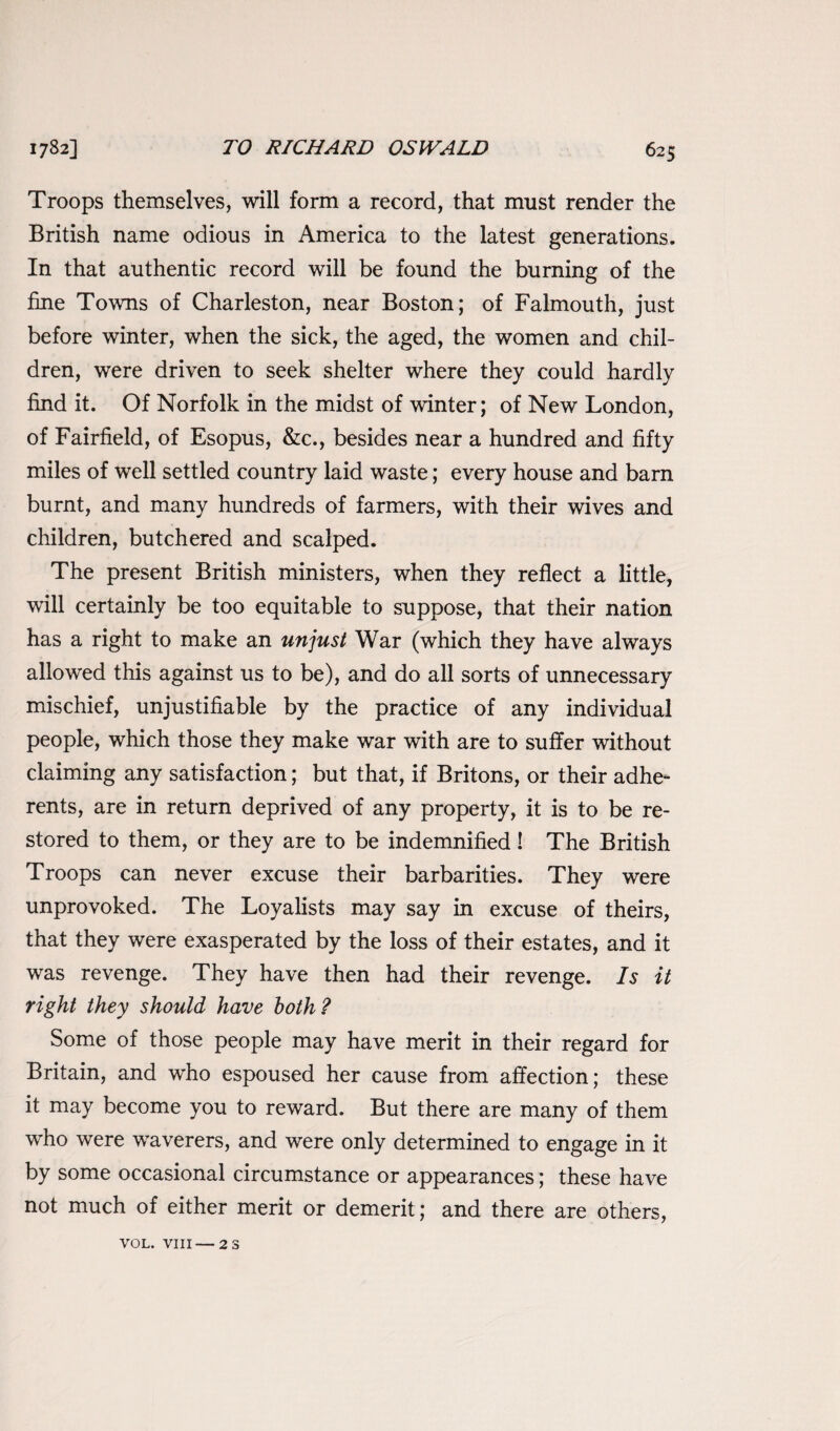 Troops themselves, will form a record, that must render the British name odious in America to the latest generations. In that authentic record will be found the burning of the fine Towns of Charleston, near Boston; of Falmouth, just before winter, when the sick, the aged, the women and chil¬ dren, were driven to seek shelter where they could hardly find it. Of Norfolk in the midst of winter; of New London, of Fairfield, of Esopus, &c., besides near a hundred and fifty miles of well settled country laid waste; every house and barn burnt, and many hundreds of farmers, with their wives and children, butchered and scalped. The present British ministers, when they reflect a little, will certainly be too equitable to suppose, that their nation has a right to make an unjust War (which they have always allowed this against us to be), and do all sorts of unnecessary mischief, unjustifiable by the practice of any individual people, which those they make war with are to suffer without claiming any satisfaction; but that, if Britons, or their adhe¬ rents, are in return deprived of any property, it is to be re¬ stored to them, or they are to be indemnified! The British Troops can never excuse their barbarities. They were unprovoked. The Loyalists may say in excuse of theirs, that they were exasperated by the loss of their estates, and it was revenge. They have then had their revenge. Is it right they should have both? Some of those people may have merit in their regard for Britain, and who espoused her cause from affection; these it may become you to reward. But there are many of them who were waverers, and were only determined to engage in it by some occasional circumstance or appearances; these have not much of either merit or demerit; and there are others, VOL. VIII— 2 S