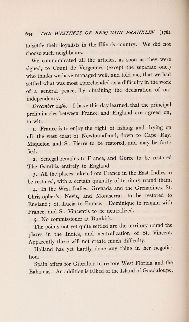 to settle their loyalists in the Illinois country. We did not choose such neighbours. We communicated all the articles, as soon as they were signed, to Count de Vergennes (except the separate one,) who thinks we have managed well, and told me, that we had settled what was most apprehended as a difficulty in the work of a general peace, by obtaining the declaration of our independency. December 14th. I have this day learned, that the principal preliminaries between France and England are agreed on, to wit; 1. France is to enjoy the right of fishing and drying on all the west coast of Newfoundland, down to Cape Ray. Miquelon and St. Pierre to be restored, and may be forti¬ fied. 2. Senegal remains to France, and Goree to be restored The Gambia entirely to England. 3. All the places taken from France in the East Indies to be restored, with a certain quantity of territory round them. 4. In the West Indies, Grenada and the Grenadines, St. Christopher’s, Nevis, and Montserrat, to be restored to England; St. Lucia to France. Dominique to remain with France, and St. Vincent’s to be neutralized. 5. No commissioner at Dunkirk. The points not yet quite settled are the territory round the places in the Indies, and neutralization of St. Vincent. Apparently these will not create much difficulty. Holland has yet hardly done any thing in her negotia¬ tion. Spain offers for Gibraltar to restore West Florida and the Bahamas. An addition is talked of the Island of Guadaloupe,