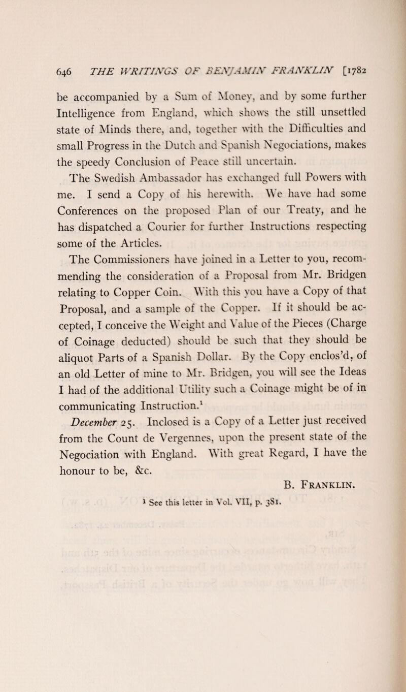 be accompanied by a Sum of Money, and by some further Intelligence from England, which shows the still unsettled state of Minds there, and, together with the Difficulties and small Progress in the Dutch and Spanish Negotiations, makes the speedy Conclusion of Peace stiil uncertain. The Swedish Ambassador has exchanged full Powers with me. I send a Copy of his herewith. We have had some Conferences on the proposed Plan of our Treaty, and he has dispatched a Courier for further Instructions respecting some of the Articles. The Commissioners have joined in a Letter to you, recom¬ mending the consideration of a Proposal from Mr. Pridgen relating to Copper Coin. W ith this you have a Copy of that Proposal, and a sample of the Copper. If it should be ac¬ cepted, I conceive the W eight and \ alue of the Pieces (Charge of Coinage deducted) should be such that they should be aliquot Parts of a Spanish Dollar. By the Copy enclos’d, of an old Letter of mine to Mr. Bridgen, you will see the Ideas I had of the additional Utility such a Coinage might be of in communicating Instruction.1 December 25. Inclosed is a Copy of a Letter just received from the Count de Vergennes, upon the present state of the Negociation with England. \\ ith great Regard, I have the honour to be, &c. B. Franklin. 1 See this letter in Yol. VII, p. 3S1.