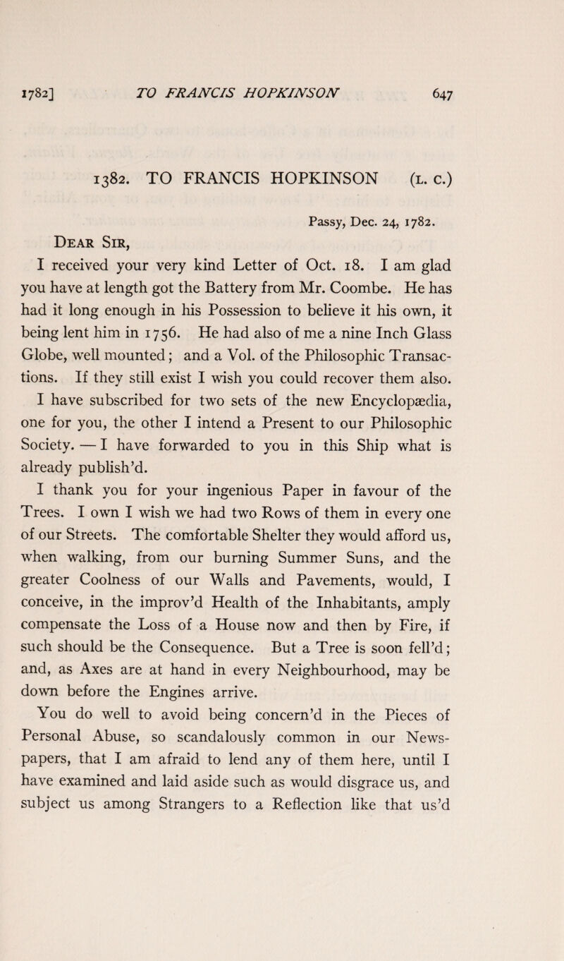 1782] TO FRANCIS HOPKINSON 64 7 1382. TO FRANCIS HOPKINSON (l. c.) Passy, Dec. 24, 1782. Dear Sir, I received your very kind Letter of Oct. 18. I am glad you have at length got the Battery from Mr. Coombe. He has had it long enough in his Possession to believe it his own, it being lent him in 1756. He had also of me a nine Inch Glass Globe, well mounted; and a Vol. of the Philosophic Transac¬ tions. If they still exist I wish you could recover them also. I have subscribed for two sets of the new Encyclopaedia, one for you, the other I intend a Present to our Philosophic Society. — I have forwarded to you in this Ship what is already publish’d. I thank you for your ingenious Paper in favour of the Trees. I own I wish we had two Rows of them in every one of our Streets. The comfortable Shelter they would afford us, when walking, from our burning Summer Suns, and the greater Coolness of our Walls and Pavements, would, I conceive, in the improv’d Health of the Inhabitants, amply compensate the Loss of a House now and then by Fire, if such should be the Consequence. But a Tree is soon fell’d; and, as Axes are at hand in every Neighbourhood, may be down before the Engines arrive. You do well to avoid being concern’d in the Pieces of Personal Abuse, so scandalously common in our News¬ papers, that I am afraid to lend any of them here, until I have examined and laid aside such as would disgrace us, and subject us among Strangers to a Reflection like that us’d