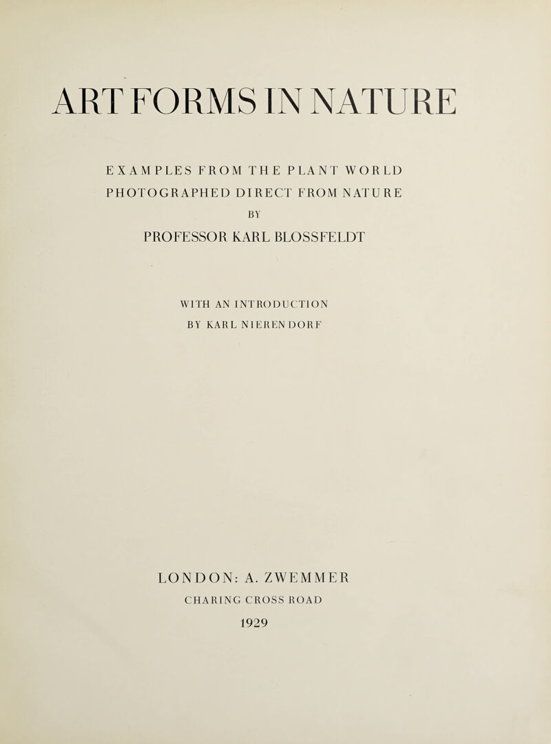 ART FORMS IN NATURE EXAMPLES FROM THE PLANT WORLD PHOTOGRAPHED DIRECT FROM NATURE BY PROFESSOR KARL BLOSSFELDT WITH AN INTRODUCTION BY KARL NIEREN DORF LONDON: A. ZWEMMER CHARING CROSS ROAD