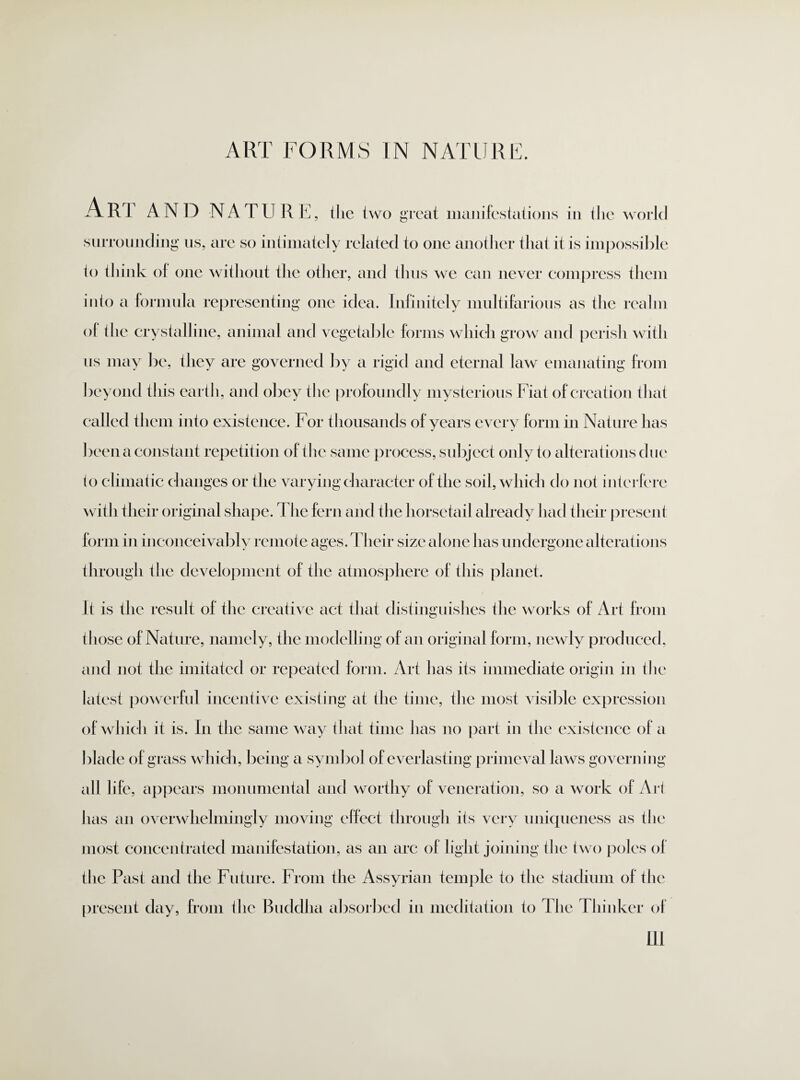 ART AND NATURE, the two great manifestations in the world surrounding us, are so intimately related to one another that it is impossible to think of one without the other, and thus we can never compress them into a formula representing one idea. Infinitely multifarious as the realm of the crystalline, animal and vegetable forms which grow and perish with us may be, they are governed by a rigid and eternal law emanating from beyond this earth, and obey the profoundly mysterious Fiat of creation that called them into existence. For t housands of years every form in Nature has been a constant repetition of the same process, subject only to alterations due to climatic changes or the varying character of the soil, which do not interfere with their original shape. The fern and the horsetail already had their present form in inconceivably remote ages. Their size alone has undergone alterations through the development of the atmosphere of this planet. It is the result of the creative act that distinguishes the works of Art from those of Nature, namely, the modelling of an original form, newly produced, and not the imitated or repeated form. Art has its immediate origin in the latest powerful incentive existing at the time, the most visible expression of which it is. In the same way that time has no part in the existence of a blade of grass which, being a symbol of everlasting primeval laws governing all life, appears monumental and worthy of veneration, so a work of Ari has an overwhelmingly moving elfect through its very uniqueness as the most concentrated manifestation, as an arc of light joining the two poles of the Past and the Future. From the Assyrian temple to the stadium of the present day, from the Buddha absorbed in meditation to The Thinker of m