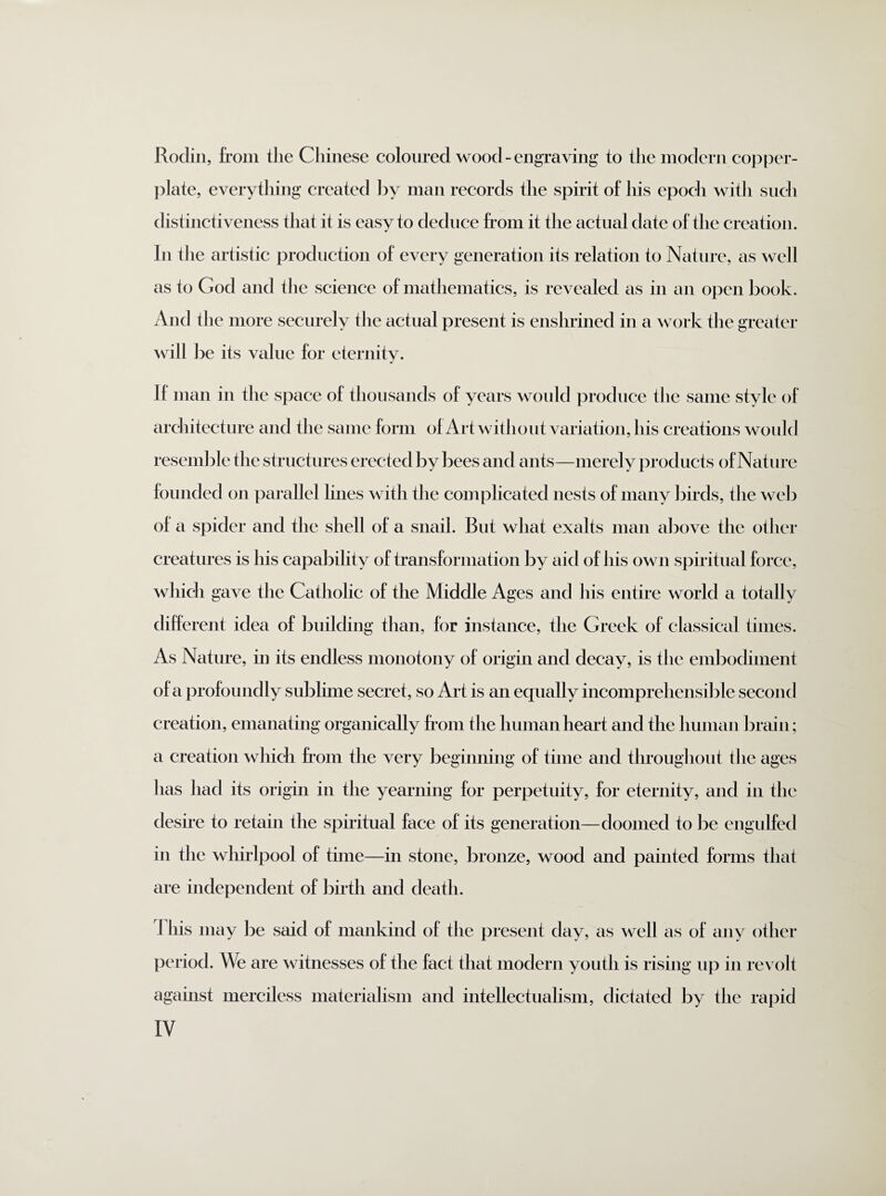 Rodin, from the Chinese coloured wood - engraving to the modern copper¬ plate, everything created by man records the spirit of his epoch with such distinctiveness that it is easy to deduce from it the actual date of the creation. In the artistic production of every generation its relation to Nature, as well as to God and the science of mathematics, is revealed as in an open book. And the more securely the actual present is enshrined in a work the greater will be its value for eternity. If man in the space of thousands of years would produce the same style of architecture and the same form of Art without variation, his creations would resemble the structures erected by bees and ants—merely products of Nature founded on parallel lines with the complicated nests of many birds, the web of a spider and the shell of a snail. But what exalts man above the other creatures is his capability of transformation by aid of his own spiritual force, which gave the Catholic of the Middle Ages and his entire world a totally different idea of building than, for instance, the Greek of classical times. As Nature, in its endless monotony of origin and decay, is the embodiment of a profoundly sublime secret, so Art is an equally incomprehensible second creation, emanating organically from the human heart and the human brain; a creation which from the very beginning of time and throughout the ages has had its origin in the yearning for perpetuity, for eternity, and in the desire to retain the spiritual face of its generation—doomed to be engulfed in the whirlpool of time—in stone, bronze, wood and painted forms that are independent of birth and death. This may be said of mankind of the present day, as well as of any other period. We are witnesses of the fact that modern youth is rising up in revolt against merciless materialism and intellectualism, dictated by the ra