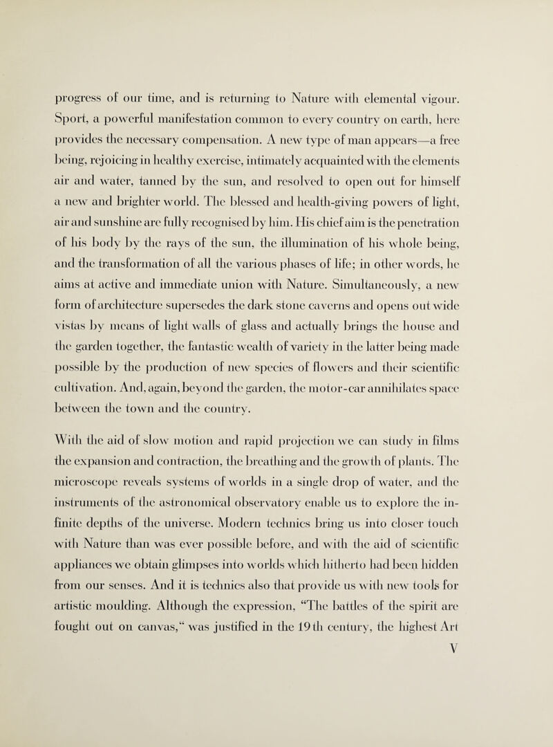 progress of our time, and is returning to Nature with elemental vigour. Sport, a powerful manifestation common to every country on earth, here provides the necessary compensation. A new type of man appears—a free being, rejoicing in healthy exercise, intimately acquainted witli the elements air and water, tanned by the sun, and resolved to open out for himself a new and brighter world. The blessed and health-giving powers of light, air and sunshine are hilly recognised by him. His chief aim is the penetration of liis body by the rays of the sun, the illumination of lhs whole being, and the transformation of all the various phases of life; in other words, he aims at active and immediate union with Nature. Simultaneously, a new form of architecture supersedes the dark stone caverns and opens out wide vistas by means of light walls of glass and actually brings the house and the garden together, the fantastic wealth of variety in the latter being made possible by the production of new species of flowers and their scientific cultivation. And, again, beyond the garden, the motor-car annihilates space between the town and the country. With the aid of slow motion and rapid projection we can study in films the expansion and contraction, the breathing and the growth of plants. The microscope reveals systems of worlds in a single drop of water, and the instruments of the astronomical observatory enable us to explore the in¬ finite depths of the universe. Modern technics bring us into closer touch with Nature than was ever possible before, and with the aid of scientific appliances we obtain glimpses into worlds which hitherto had been hidden from our senses. And it is technics also that provide us with new took for artistic moulding. Although the expression, “The battles of the spirit are fought out on canvas,44 was justified in the 19 th century, the highest Art