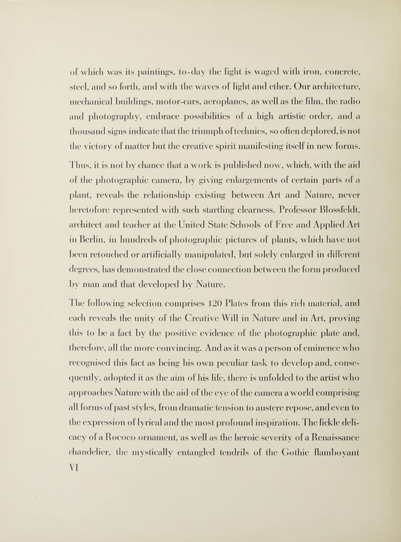 of which was its paintings, to-day the fight is waged with iron, concrete, steel, and so forth, and with the waves of light and ether. Our architecture, mechanical buildings, motor-cars, aeroplanes, as well as the film, the radio and photography, embrace possibilities of a high artistic order, and a thousand signs indicate that the triumph of technics, so often deplored, is not the victory of matter but the creative spirit manifesting itself in new forms. Thus, it is not by chance that a work is published now, which, with the aid of the photographic camera, by giving enlargements of certain parts of a plant, reveals the relationship existing between Art and Nature, never heretofore represented with such startling clearness. Professor Blossfeldt, architect and teacher at the United State Schools of Free and Applied Art in Berlin, in hundreds of photographic pictures of plants, which have not been retouched or artificially manipulated, but solely enlarged in different (leg rees, has demonstrated the close connection between the form produced by man and that developed by Nature. The following selection comprises 120 Plates from this rich material, and each reveals the unity of the Creative Will in Nature and in Art, proving this to be a fact by the positive evidence of the photographic plate and, therefore, all the more convincing. And as it was a person of eminence who recognised this fact as being his own peculiar task to develop and, conse¬ quently, adopted it as the aim of his life, there is unfolded to the artist who approaches Nature with the aid of the eye of the camera a world comprising all fo nns of past styles, from dramatic tension to austere repose, and even to the expression of lyrical and the most profound inspiration. The fickle deli¬ cacy of a Rococo ornament, as well as the heroic severity of a Renaissance chandelier, the mystically entangled tendrils of the Gothic flamboyant