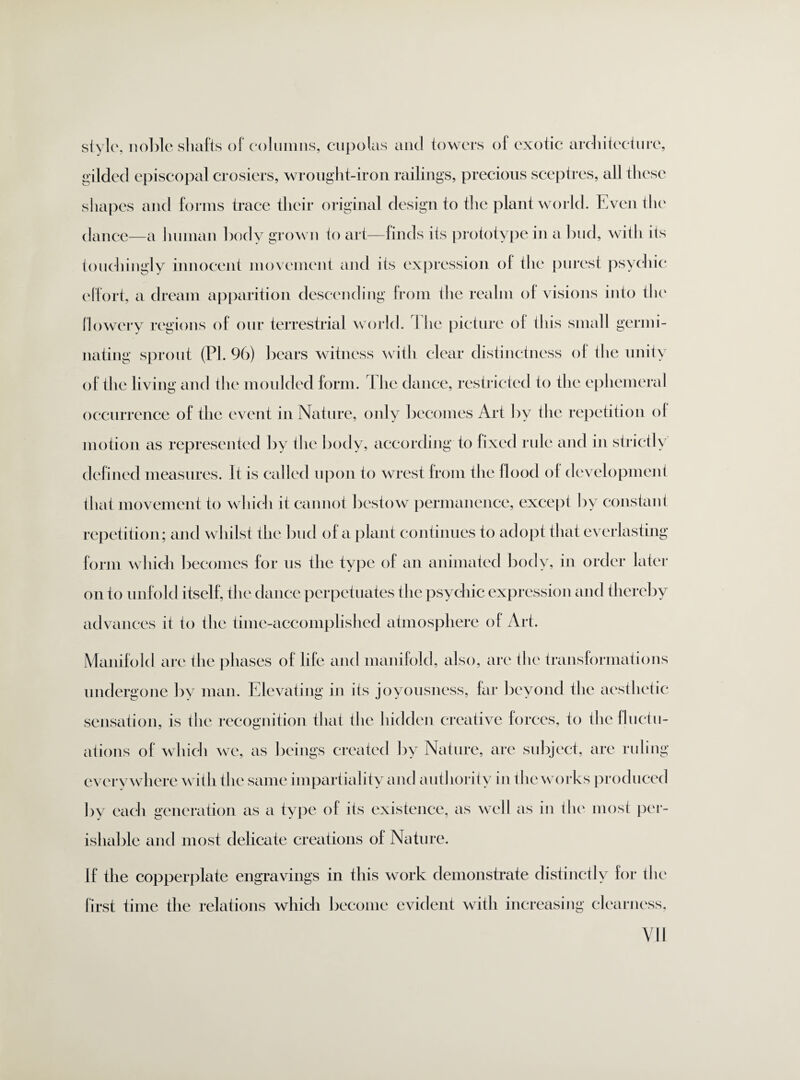stylo, noble shafts of columns, cupolas and towers of exotic architecture, gilded episcopal crosiers, wrought-iron railings, precious sceptres, all these shapes and forms trace their original design to the plant world. Even the dance—a human body grown to art—finds its prototype in a bud, with its touchingly innocent movement and its expression of the purest psychic effort, a dream apparition descending from the realm of visions into the flowery regions of our terrestrial world. The picture of this small germi¬ nating sprout (PI. 96) bears witness with clear distinctness of the unity of the living and the moulded form, the dance, restricted to the ephemeral occurrence of the event in Nature, only becomes Art by the repetition ol motion as represented by the body, according to fixed rule and in strictly defined measures. It is called upon to wrest from the flood of development that movement to which it cannot bestow permanence, except by constant repetition; and whilst the bud of a plant continues to adopt that everlasting form which becomes for us the type of an animated body, in order later on to unfold itself, the dance perpetuates the psychic expression and thereby advances it to the time-accomplished atmosphere of Art. Manifold are the phases of life and manifold, also, are the transformations undergone by man. Elevating in its joyousness, far beyond the aesthetic sensation, is the recognition that the hidden creative forces, to the fluctu¬ ations of which we, as beings created by Nature, are subject, are ruling everywhere with the same impartiality and authority in the works produced by each generation as a type of its existence, as well as in the most per¬ ishable and most delicate creations of Nature. If the copperplate engravings in this work demonstrate distinctly for the first time the relations which become evident with increasing clearness,