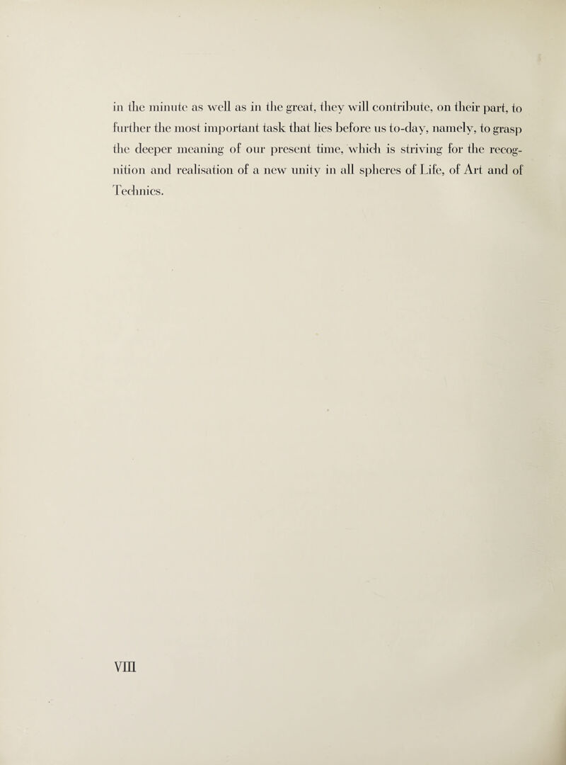 in the minute as well as in the great, they will contribute, on their part, to further the most important task that lies before us to-day, namely, to grasp the deeper meaning of our present time, which is striving for the recog¬ nition and realisation of a new unity in all spheres of Life, of Art and of Technics. vm