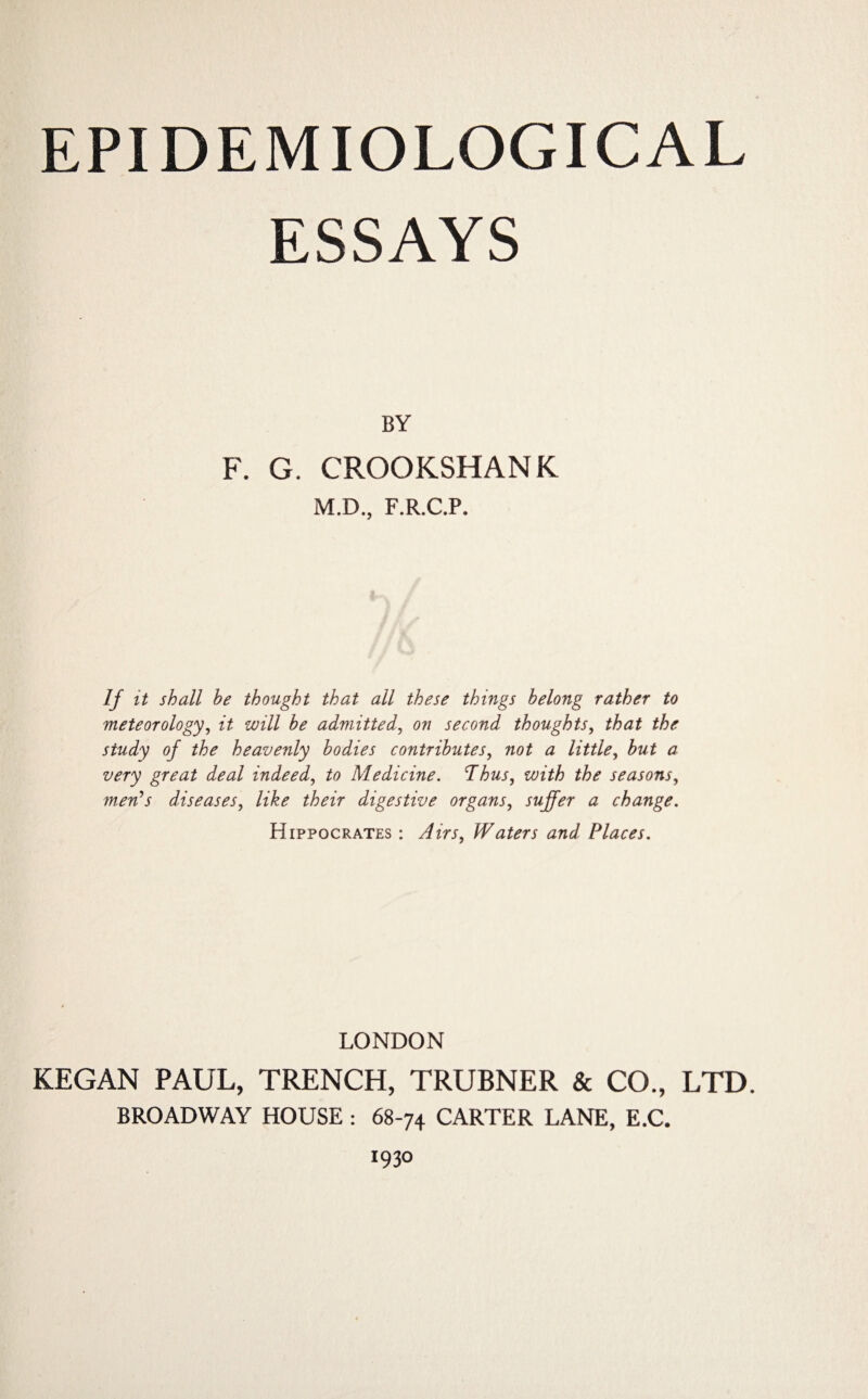 EPIDEMIOLOGICAL ESSAYS BY F. G. CROOKSHANK M.D., F.R.C.P. If it shall be thought that all these things belong rather to meteorology, it will be admitted, on second thoughts, that the study of the heavenly bodies contributes, not a little, but a very great deal indeed, to Medicine. Thus, with the seasons, ww’-f diseases, digestive organs, suffer a change. Hippocrates : Waters and Places. LONDON KEGAN PAUL, TRENCH, TRUBNER & CO., LTD. BROADWAY HOUSE : 68-74 CARTER LANE, E.C. 1930