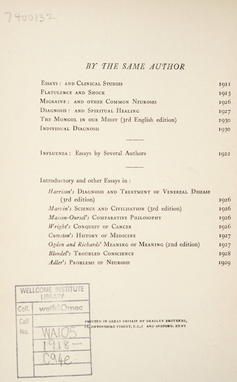 BT THE SAME AUTHOR Essays : and Clinical Studies 1911 Flatulence and Shock 1913 Migraine : and other Common Neuroses 1926 Diagnosis : and Spiritual Healing 1927 The Mongol in our Midst (3rd English edition) 1930 Individual Diagnosis 1930 Influenza : Essays by Several Authors Introductory and other Essays in : Harrison's Diagnosis and Treatment of Venereal Disease (3rd edition) 1926 Marvin's Science and Civilisation (3rd edition) 1926 Masson-OurseVs Comparative Philosophy 1926 Wright's Conquest of Cancer 1926 Cumston's History of Medicine 1927 Ogden and Richards' Meaning of Meaning (2nd edition) 1927 Blondel's Troubled Conscience 1928 Adler's Problems of Neurosis 1929 WELLCOME 'HSTiTUTE I.IPSA Y Coil . Onmec wait \ NO. ■ Hi1 . T | 0, miCEZj 1 j M i •* - - -! HEADLEY BROTHERS, AND ASHFORD, KENT