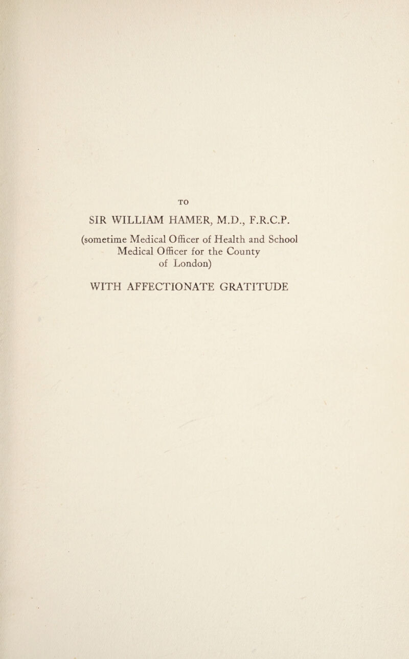 TO SIR WILLIAM HAMER, M.D., F.R.C.P. (sometime Medical Officer of Health and School Medical Officer for the County of London) WITH AFFECTIONATE GRATITUDE