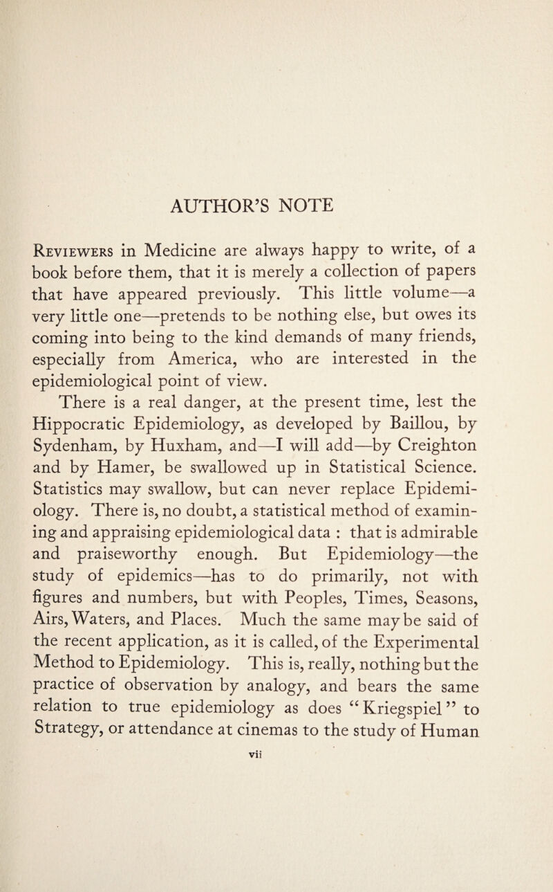 Reviewers in Medicine are always happy to write, of a book before them, that it is merely a collection of papers that have appeared previously. This little volume—a very little one—pretends to be nothing else, but owes its coming into being to the kind demands of many friends, especially from America, who are interested in the epidemiological point of view. There is a real danger, at the present time, lest the Hippocratic Epidemiology, as developed by Baillou, by Sydenham, by Huxham, and—I will add—by Creighton and by Hamer, be swallowed up in Statistical Science. Statistics may swallow, but can never replace Epidemi¬ ology. There is, no doubt, a statistical method of examin¬ ing and appraising epidemiological data : that is admirable and praiseworthy enough. But Epidemiology—the study of epidemics—has to do primarily, not with figures and numbers, but with Peoples, Times, Seasons, Airs,Waters, and Places. Much the same maybe said of the recent application, as it is called, of the Experimental Method to Epidemiology. This is, really, nothing but the practice of observation by analogy, and bears the same relation to true epidemiology as does “ Kriegspiel ” to Strategy, or attendance at cinemas to the study of Human