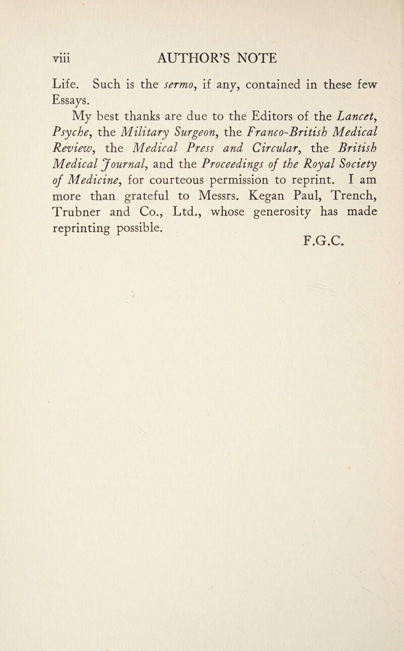 Life. Such is the sermo, if any, contained in these few Essays. My best thanks are due to the Editors of the Lancet, Psyche, the Military Surgeon, the Franco-British Medical Review, the Medical Press and Circular, the British Medical Journal, and the Proceedings of the Royal Society of Medicine, for courteous permission to reprint. I am more than grateful to Messrs. Kegan Paul, Trench, Trubner and Co., Ltd., whose generosity has made reprinting possible. F.G.C.