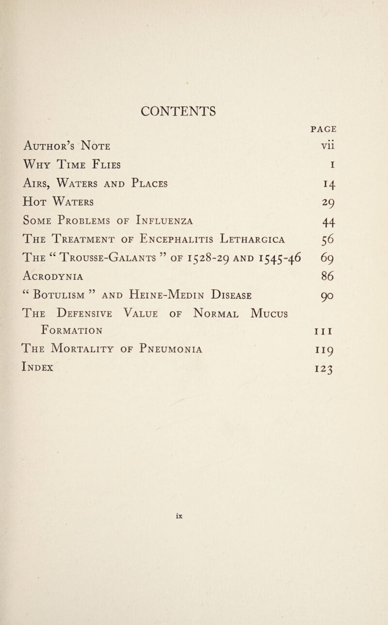 CONTENTS PAGE Author's Note vii Why Time Flies i Airs, Waters and Places 14 Hot Waters 29 Some Problems of Influenza 44 The Treatment of Encephalitis Lethargica 56 The “ Trousse-Galants ” of 1528-29 and 1545-46 69 Acrodynia 86 “ Botulism ” and Heine-Medin Disease 90 The Defensive Value of Normal Mucus Formation hi The Mortality of Pneumonia 119 Index 123