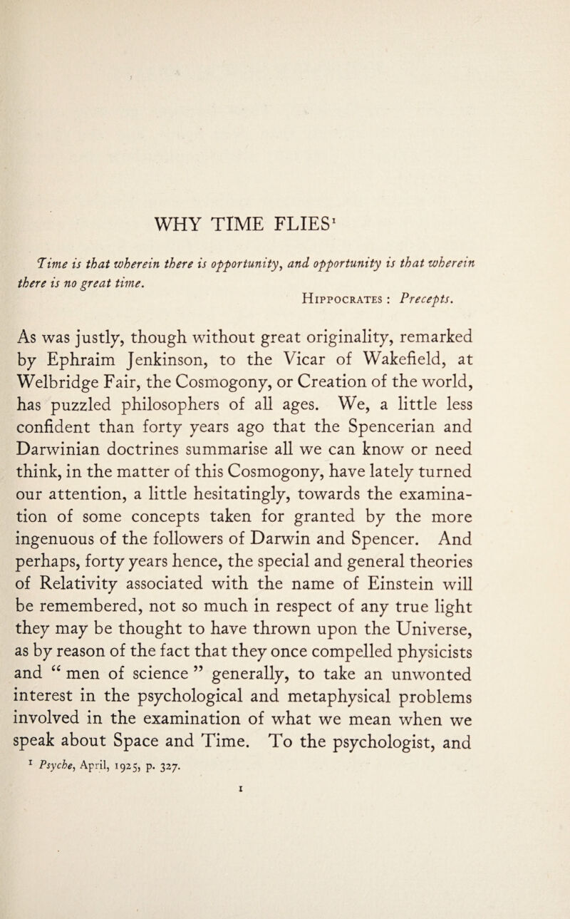 Pime is that wherein there is opportunity, and opportunity is that wherein there is no great time. Hippocrates : Precepts. As was justly, though without great originality, remarked by Ephraim Jenkinson, to the Vicar of Wakefield, at Welbridge Fair, the Cosmogony, or Creation of the world, has puzzled philosophers of all ages. We, a little less confident than forty years ago that the Spencerian and Darwinian doctrines summarise all we can know or need think, in the matter of this Cosmogony, have lately turned our attention, a little hesitatingly, towards the examina¬ tion of some concepts taken for granted by the more ingenuous of the followers of Darwin and Spencer. And perhaps, forty years hence, the special and general theories of Relativity associated with the name of Einstein will be remembered, not so much in respect of any true light they may be thought to have thrown upon the Universe, as by reason of the fact that they once compelled physicists and “ men of science 55 generally, to take an unwonted interest in the psychological and metaphysical problems involved in the examination of what we mean when we speak about Space and Time. To the psychologist, and
