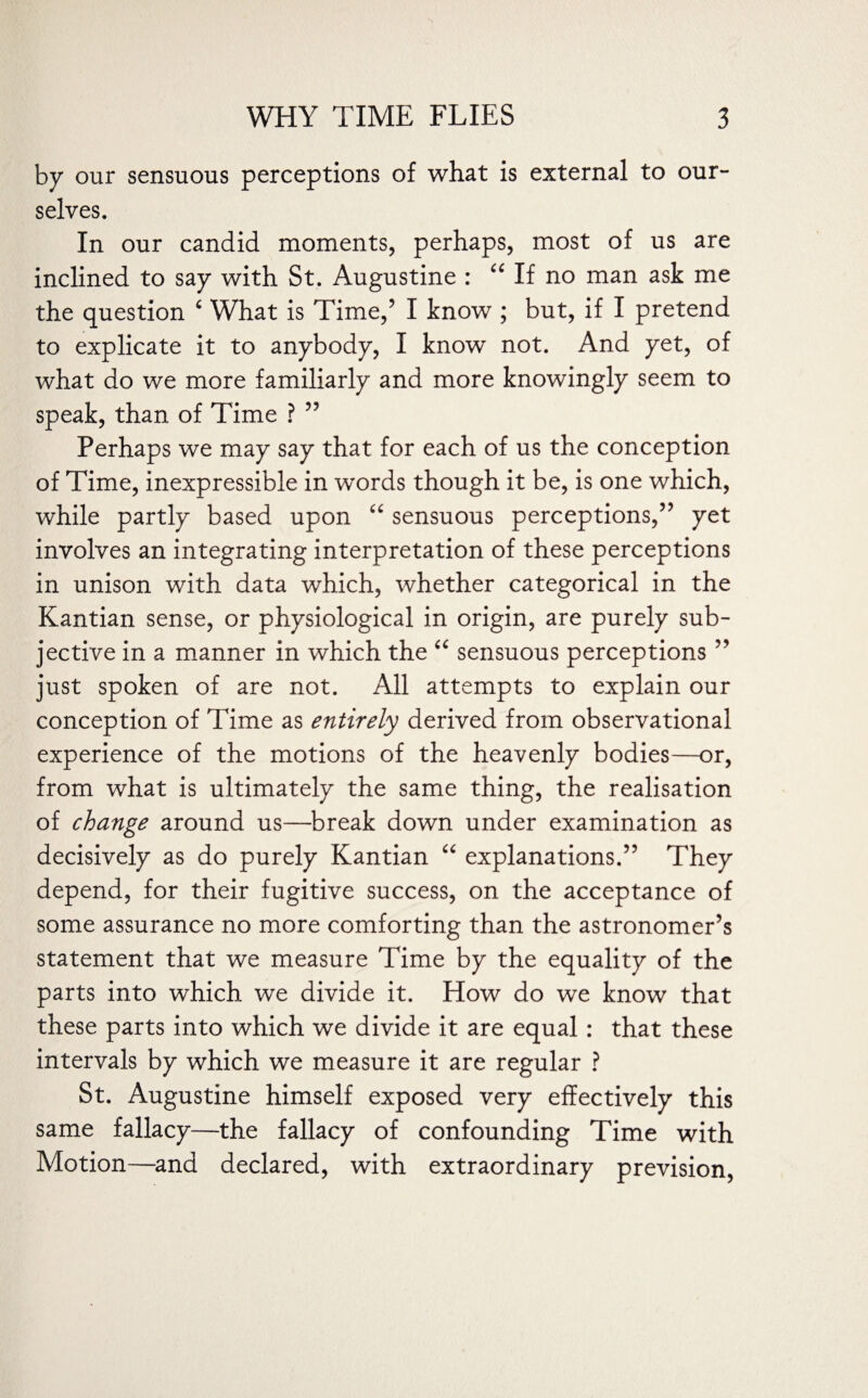 by our sensuous perceptions of what is external to our- selves. In our candid moments, perhaps, most of us are inclined to say with St. Augustine : “ If no man ask me the question 6 What is Time,5 I know ; but, if I pretend to explicate it to anybody, I know not. And yet, of what do we more familiarly and more knowingly seem to speak, than of Time ? 55 Perhaps we may say that for each of us the conception of Time, inexpressible in words though it be, is one which, while partly based upon “ sensuous perceptions,55 yet involves an integrating interpretation of these perceptions in unison with data which, whether categorical in the Kantian sense, or physiological in origin, are purely sub¬ jective in a manner in which the “ sensuous perceptions 55 just spoken of are not. All attempts to explain our conception of Time as entirely derived from observational experience of the motions of the heavenly bodies—or, from what is ultimately the same thing, the realisation of change around us—break down under examination as decisively as do purely Kantian “ explanations.55 They depend, for their fugitive success, on the acceptance of some assurance no more comforting than the astronomer’s statement that we measure Time by the equality of the parts into which we divide it. How do we know that these parts into which we divide it are equal : that these intervals by which we measure it are regular ? St. Augustine himself exposed very effectively this same fallacy—the fallacy of confounding Time with Motion—and declared, with extraordinary prevision,