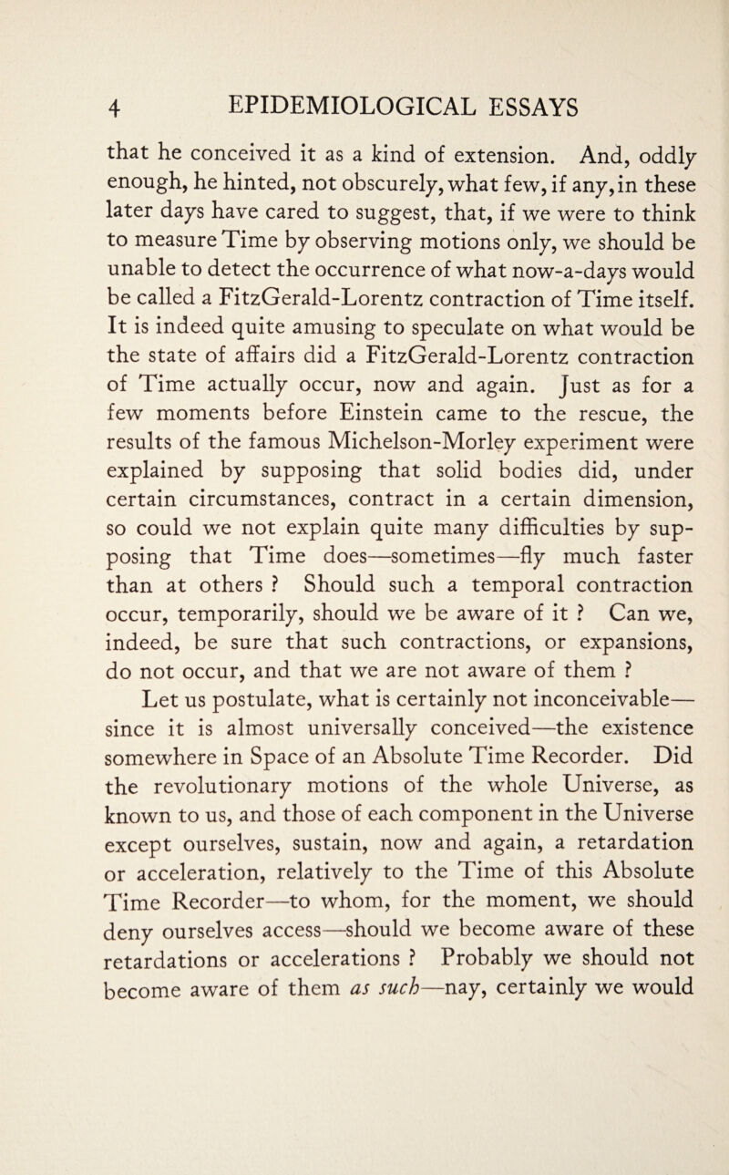 that he conceived it as a kind of extension. And, oddly enough, he hinted, not obscurely, what few, if any, in these later days have cared to suggest, that, if we were to think to measure Time by observing motions only, we should be unable to detect the occurrence of what now-a-days would be called a FitzGerald-Lorentz contraction of Time itself. It is indeed quite amusing to speculate on what would be the state of affairs did a FitzGerald-Lorentz contraction of Time actually occur, now and again. Just as for a few moments before Einstein came to the rescue, the results of the famous Michelson-Morley experiment were explained by supposing that solid bodies did, under certain circumstances, contract in a certain dimension, so could we not explain quite many difficulties by sup¬ posing that Time does—sometimes—fly much faster than at others ? Should such a temporal contraction occur, temporarily, should we be aware of it ? Can we, indeed, be sure that such contractions, or expansions, do not occur, and that we are not aware of them ? Let us postulate, what is certainly not inconceivable— since it is almost universally conceived—the existence somewhere in Space of an Absolute Time Recorder. Did the revolutionary motions of the whole Universe, as known to us, and those of each component in the Universe except ourselves, sustain, now and again, a retardation or acceleration, relatively to the Time of this Absolute Time Recorder—to whom, for the moment, we should deny ourselves access—should we become aware of these retardations or accelerations ? Probably we should not become aware of them as such—nay, certainly we would