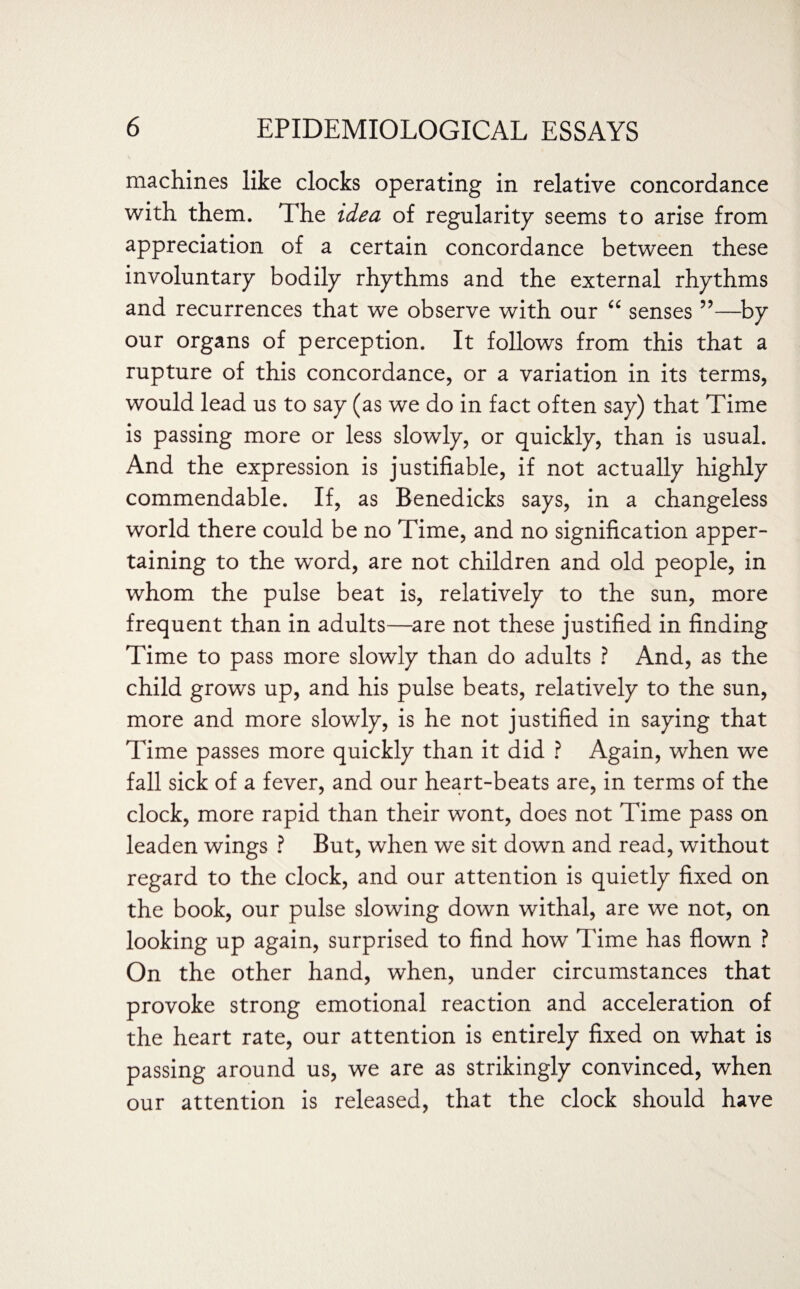 machines like clocks operating in relative concordance with them. The idea of regularity seems to arise from appreciation of a certain concordance between these involuntary bodily rhythms and the external rhythms and recurrences that we observe with our “ senses ”—by our organs of perception. It follows from this that a rupture of this concordance, or a variation in its terms, would lead us to say (as we do in fact often say) that Time is passing more or less slowly, or quickly, than is usual. And the expression is justifiable, if not actually highly commendable. If, as Benedicks says, in a changeless world there could be no Time, and no signification apper¬ taining to the word, are not children and old people, in whom the pulse beat is, relatively to the sun, more frequent than in adults—are not these justified in finding Time to pass more slowly than do adults ? And, as the child grows up, and his pulse beats, relatively to the sun, more and more slowly, is he not justified in saying that Time passes more quickly than it did ? Again, when we fall sick of a fever, and our heart-beats are, in terms of the clock, more rapid than their wont, does not Time pass on leaden wings ? But, when we sit down and read, without regard to the clock, and our attention is quietly fixed on the book, our pulse slowing down withal, are we not, on looking up again, surprised to find how Time has flown ? On the other hand, when, under circumstances that provoke strong emotional reaction and acceleration of the heart rate, our attention is entirely fixed on what is passing around us, we are as strikingly convinced, when our attention is released, that the clock should have