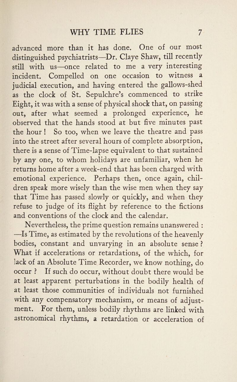 advanced more than it has done. One of our most distinguished psychiatrists—Dr. Claye Shaw, till recently still with us—once related to me a very interesting incident. Compelled on one occasion to witness a judicial execution, and having entered the gallows-shed as the clock of St. Sepulchre’s commenced to strike Eight, it was with a sense of physical shock that, on passing out, after what seemed a prolonged experience, he observed that the hands stood at but five minutes past the hour ! So too, when we leave the theatre and pass into the street after several hours of complete absorption, there is a sense of Time-lapse equivalent to that sustained by any one, to whom holidays are unfamiliar, when he returns home after a week-end that has been charged with emotional experience. Perhaps then, once again, chil¬ dren speak more wisely than the wise men when they say that Time has passed slowly or quickly, and when they refuse to judge of its flight by reference to the fictions and conventions of the clock and the calendar. Nevertheless, the prime question remains unanswered : —Is Time, as estimated by the revolutions of the heavenly bodies, constant and unvarying in an absolute sense ? What if accelerations or retardations, of the which, for lack of an Absolute Time Recorder, we know nothing, do occur ? If such do occur, without doubt there would be at least apparent perturbations in the bodily health of at least those communities of individuals not furnished with any compensatory mechanism, or means of adjust¬ ment. For them, unless bodily rhythms are linked with astronomical rhythms, a retardation or acceleration of