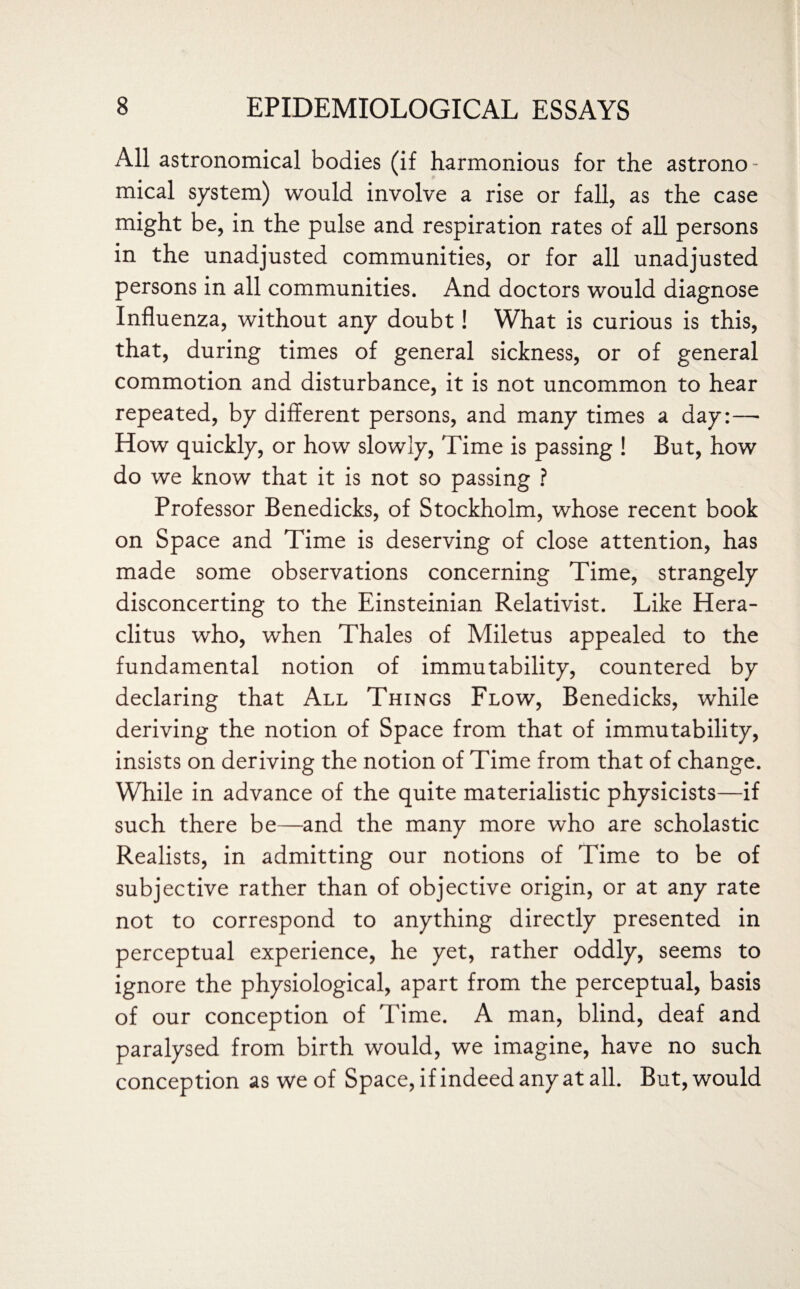 All astronomical bodies (if harmonious for the astrono¬ mical system) would involve a rise or fall, as the case might be, in the pulse and respiration rates of all persons in the unadjusted communities, or for all unadjusted persons in all communities. And doctors would diagnose Influenza, without any doubt! What is curious is this, that, during times of general sickness, or of general commotion and disturbance, it is not uncommon to hear repeated, by different persons, and many times a day:— How quickly, or how slowly, Time is passing ! But, how do we know that it is not so passing ? Professor Benedicks, of Stockholm, whose recent book on Space and Time is deserving of close attention, has made some observations concerning Time, strangely disconcerting to the Einsteinian Relativist. Like Hera¬ clitus who, when Thales of Miletus appealed to the fundamental notion of immutability, countered by declaring that All Things Flow, Benedicks, while deriving the notion of Space from that of immutability, insists on deriving the notion of Time from that of change. While in advance of the quite materialistic physicists—if such there be—and the many more who are scholastic Realists, in admitting our notions of Time to be of subjective rather than of objective origin, or at any rate not to correspond to anything directly presented in perceptual experience, he yet, rather oddly, seems to ignore the physiological, apart from the perceptual, basis of our conception of Time. A man, blind, deaf and paralysed from birth would, we imagine, have no such conception as we of Space, if indeed any at all. But, would