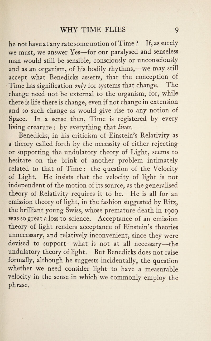 he not have at any rate some notion of Time ? If, as surely we must, we answer Yes—for our paralysed and senseless man would still be sensible, consciously or unconsciously and as an organism, of his bodily rhythms,—we may still accept what Benedicks asserts, that the conception of Time has signification only for systems that change. The change need not be external to the organism, for, while there is life there is change, even if not change in extension and so such change as would give rise to any notion of Space. In a sense then, Time is registered by every living creature : by everything that lives. Benedicks, in his criticism of Einstein’s Relativity as a theory called forth by the necessity of either rejecting or supporting the undulatory theory of Light, seems to hesitate on the brink of another problem intimately related to that of Time : the question of the Velocity of Light. He insists that the velocity of light is not independent of the motion of its source, as the generalised theory of Relativity requires it to be. He is all for an emission theory of light, in the fashion suggested by Ritz, the brilliant young Swiss, whose premature death in 1909 was so great a loss to science. Acceptance of an emission theory of light renders acceptance of Einstein’s theories unnecessary, and relatively inconvenient, since they were devised to support—what is not at all necessary—the undulatory theory of light. But Benedicks does not raise formally, although he suggests incidentally, the question whether we need consider light to have a measurable velocity in the sense in which we commonly employ the phrase.