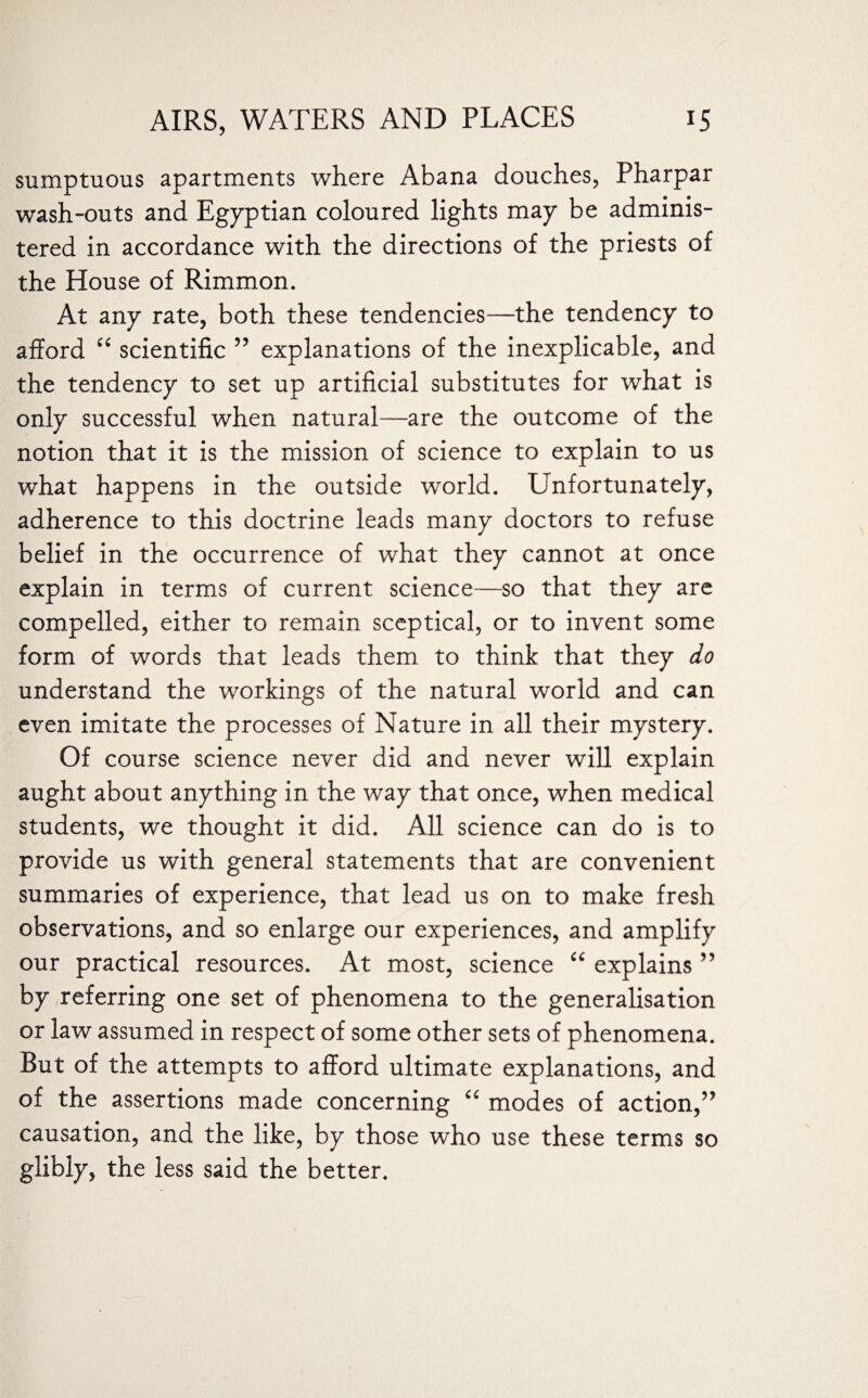 sumptuous apartments where Abana douches, Pharpar wash-outs and Egyptian coloured lights may be adminis¬ tered in accordance with the directions of the priests of the House of Rimmon. At any rate, both these tendencies—the tendency to afford “ scientific 55 explanations of the inexplicable, and the tendency to set up artificial substitutes for what is only successful when natural—are the outcome of the notion that it is the mission of science to explain to us what happens in the outside world. Unfortunately, adherence to this doctrine leads many doctors to refuse belief in the occurrence of what they cannot at once explain in terms of current science—so that they are compelled, either to remain sceptical, or to invent some form of words that leads them to think that they do understand the workings of the natural world and can even imitate the processes of Nature in all their mystery. Of course science never did and never will explain aught about anything in the way that once, when medical students, we thought it did. All science can do is to provide us with general statements that are convenient summaries of experience, that lead us on to make fresh observations, and so enlarge our experiences, and amplify our practical resources. At most, science “ explains ” by referring one set of phenomena to the generalisation or law assumed in respect of some other sets of phenomena. But of the attempts to afford ultimate explanations, and of the assertions made concerning “ modes of action,” causation, and the like, by those who use these terms so glibly, the less said the better.