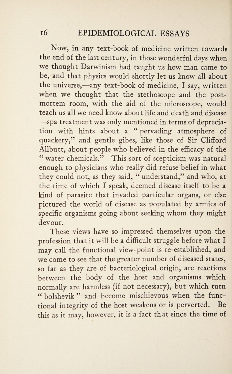 Now, in any text-book of medicine written towards the end of the last century, in those wonderful days when we thought Darwinism had taught us how man came to be, and that physics would shortly let us know all about the universe,—any text-book of medicine, I say, written when we thought that the stethoscope and the post¬ mortem room, with the aid of the microscope, would teach us all we need know about life and death and disease —spa treatment was only mentioned in terms of deprecia¬ tion with hints about a “ pervading atmosphere of quackery,” and gentle gibes, like those of Sir Clifford Allbutt, about people who believed in the efficacy of the “ water chemicals.” This sort of scepticism was natural enough to physicians who really did refuse belief in what they could not, as they said, “ understand,” and who, at the time of which I speak, deemed disease itself to be a kind of parasite that invaded particular organs, or else pictured the world of disease as populated by armies of specific organisms going about seeking whom they might devour. These views have so impressed themselves upon the profession that it will be a difficult struggle before what I may call the functional view-point is re-established, and we come to see that the greater number of diseased states, so far as they are of bacteriological origin, are reactions between the body of the host and organisms which normally are harmless (if not necessary), but which turn “ bolshevik ” and become mischievous when the func¬ tional integrity of the host weakens or is perverted. Be this as it may, however, it is a fact that since the time of