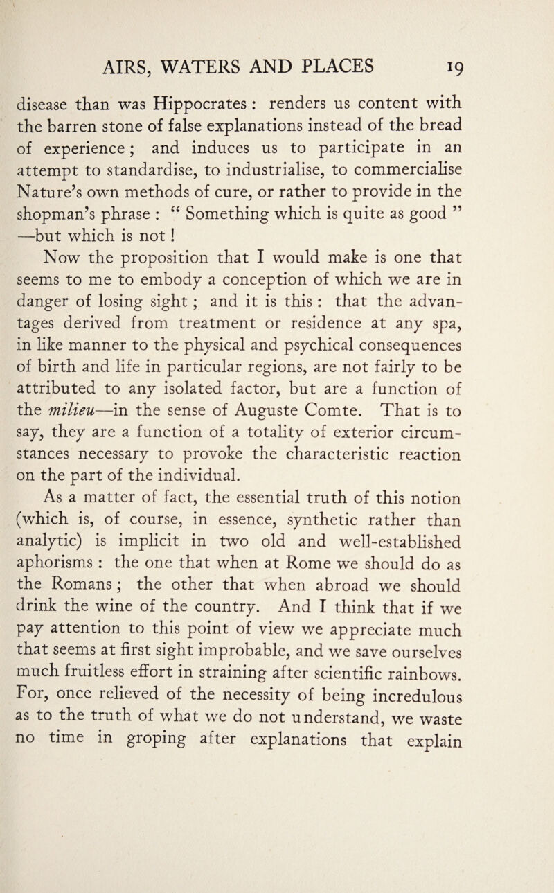 disease than was Hippocrates : renders us content with the barren stone of false explanations instead of the bread of experience; and induces us to participate in an attempt to standardise, to industrialise, to commercialise Nature’s own methods of cure, or rather to provide in the shopman’s phrase : “ Something which is quite as good ” —but which is not ! Now the proposition that I would make is one that seems to me to embody a conception of which we are in danger of losing sight; and it is this: that the advan¬ tages derived from treatment or residence at any spa, in like manner to the physical and psychical consequences of birth and life in particular regions, are not fairly to be attributed to any isolated factor, but are a function of the milieu—in the sense of Auguste Comte. That is to say, they are a function of a totality of exterior circum¬ stances necessary to provoke the characteristic reaction on the part of the individual. As a matter of fact, the essential truth of this notion (which is, of course, in essence, synthetic rather than analytic) is implicit in two old and well-established aphorisms: the one that when at Rome we should do as the Romans; the other that when abroad we should drink the wine of the country. And I think that if we pay attention to this point of view we appreciate much that seems at first sight improbable, and we save ourselves much fruitless effort in straining after scientific rainbows. For, once relieved of the necessity of being incredulous as to the truth of what we do not understand, we waste no time in groping after explanations that explain