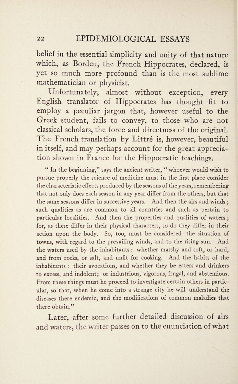 belief in the essential simplicity and unity of that nature which, as Bordeu, the French Hippocrates, declared, is yet so much more profound than is the most sublime mathematician or physicist. Unfortunately, almost without exception, every English translator of Hippocrates has thought fit to employ a peculiar jargon that, however useful to the Greek student, fails to convey, to those who are not classical scholars, the force and directness of the original. The French translation by Littre is, however, beautiful in itself, and may perhaps account for the great apprecia¬ tion shown in France for the Hippocratic teachings. “ In the beginning,” says the ancient writer, “ whoever would wish to pursue properly the science of medicine must in the first place consider the characteristic effects produced by the seasons of the years, remembering that not only does each season in any year differ from the others, but that the same seasons differ in successive years. And then the airs and winds; such qualities as are common to all countries and such as pertain to particular localities. And then the properties and qualities of waters ; for, as these differ in their physical characters, so do they differ in their action upon the body. So, too, must be considered the situation of towns, with regard to the prevailing winds, and to the rising sun. And the waters used by the inhabitants : whether marshy and soft, or hard, and from rocks, or salt, and unfit for cooking. And the habits of the inhabitants : their avocations, and whether they be eaters and drinkers to excess, and indolent; or industrious, vigorous, frugal, and abstemious. From these things must he proceed to investigate certain others in partic¬ ular, so that, when he come into a strange city he will understand the diseases there endemic, and the modifications of common maladies that there obtain.” Later, after some further detailed discussion of airs and waters, the writer passes on to the enunciation of what