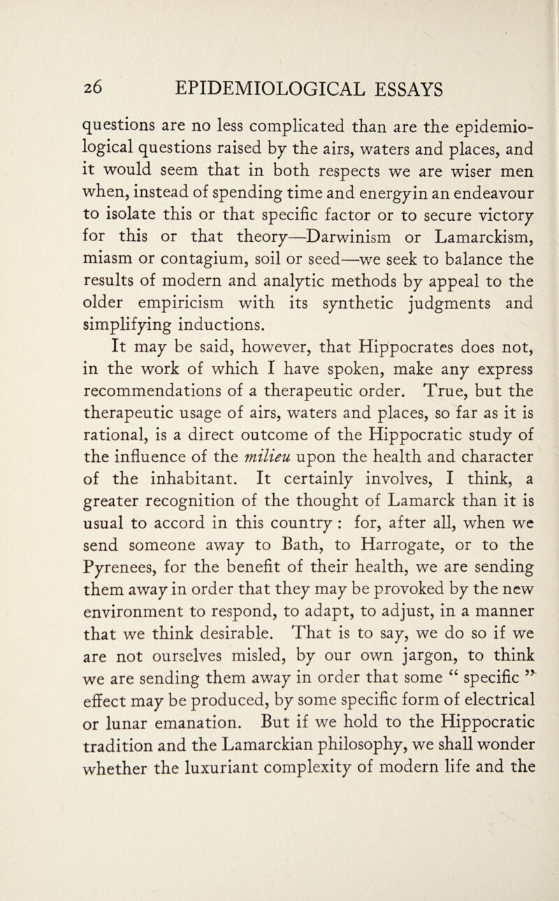 questions are no less complicated than are the epidemio¬ logical questions raised by the airs, waters and places, and it would seem that in both respects we are wiser men when, instead of spending time and energyin an endeavour to isolate this or that specific factor or to secure victory for this or that theory—Darwinism or Lamarckism, miasm or contagium, soil or seed—we seek to balance the results of modern and analytic methods by appeal to the older empiricism with its synthetic judgments and simplifying inductions. It may be said, however, that Hippocrates does not, in the work of which I have spoken, make any express recommendations of a therapeutic order. True, but the therapeutic usage of airs, waters and places, so far as it is rational, is a direct outcome of the Hippocratic study of the influence of the milieu upon the health and character of the inhabitant. It certainly involves, I think, a greater recognition of the thought of Lamarck than it is usual to accord in this country : for, after all, when we send someone away to Bath, to Harrogate, or to the Pyrenees, for the benefit of their health, we are sending them away in order that they may be provoked by the new environment to respond, to adapt, to adjust, in a manner that we think desirable. That is to say, we do so if we are not ourselves misled, by our own jargon, to think we are sending them away in order that some “ specific effect may be produced, by some specific form of electrical or lunar emanation. But if we hold to the Hippocratic tradition and the Lamarckian philosophy, we shall wonder whether the luxuriant complexity of modern life and the