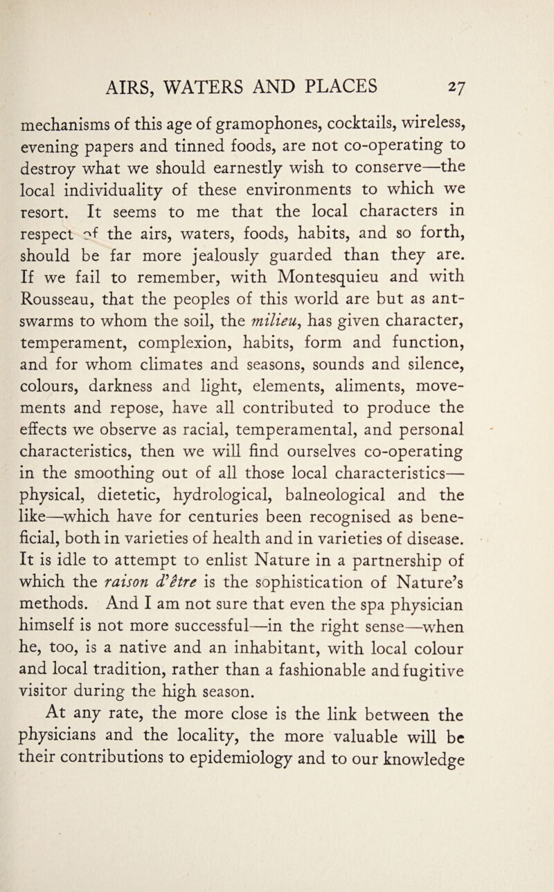 mechanisms of this age of gramophones, cocktails, wireless, evening papers and tinned foods, are not co-operating to destroy what we should earnestly wish to conserve—the local individuality of these environments to which we resort. It seems to me that the local characters in respect of the airs, waters, foods, habits, and so forth, should be far more jealously guarded than they are. If we fail to remember, with Montesquieu and with Rousseau, that the peoples of this world are but as ant- swarms to whom the soil, the milieu, has given character, temperament, complexion, habits, form and function, and for whom climates and seasons, sounds and silence, colours, darkness and light, elements, aliments, move¬ ments and repose, have all contributed to produce the effects we observe as racial, temperamental, and personal characteristics, then we will find ourselves co-operating in the smoothing out of all those local characteristics— physical, dietetic, hydrological, balneological and the like—which have for centuries been recognised as bene¬ ficial, both in varieties of health and in varieties of disease. It is idle to attempt to enlist Nature in a partnership of which the raison d?Hre is the sophistication of Nature’s methods. And I am not sure that even the spa physician himself is not more successful—in the right sense—when he, too, is a native and an inhabitant, with local colour and local tradition, rather than a fashionable and fugitive visitor during the high season. At any rate, the more close is the link between the physicians and the locality, the more valuable will be their contributions to epidemiology and to our knowledge