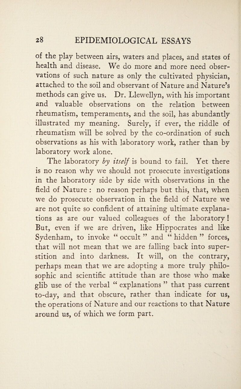 of the play between airs, waters and places, and states of health and disease. We do more and more need obser¬ vations of such nature as only the cultivated physician, attached to the soil and observant of Nature and Nature’s methods can give us. Dr. Llewellyn, with his important and valuable observations on the relation between rheumatism, temperaments, and the soil, has abundantly illustrated my meaning. Surely, if ever, the riddle of rheumatism will be solved by the co-ordination of such observations as his with laboratory work, rather than by laboratory work alone. The laboratory by itself is bound to fail. Yet there is no reason why wre should not prosecute investigations in the laboratory side by side with observations in the field of Nature : no reason perhaps but this, that, when wre do prosecute observation in the field of Nature we are not quite so confident of attaining ultimate explana¬ tions as are our valued colleagues of the laboratory! But, even if we are driven, like Hippocrates and like Sydenham, to invoke “ occult ” and “ hidden ” forces, that will not mean that we are falling back into super¬ stition and into darkness. It will, on the contrary, perhaps mean that we are adopting a more truly philo¬ sophic and scientific attitude than are those who make glib use of the verbal “ explanations ” that pass current to-day, and that obscure, rather than indicate for us, the operations of Nature and our reactions to that Nature around us, of which we form part.