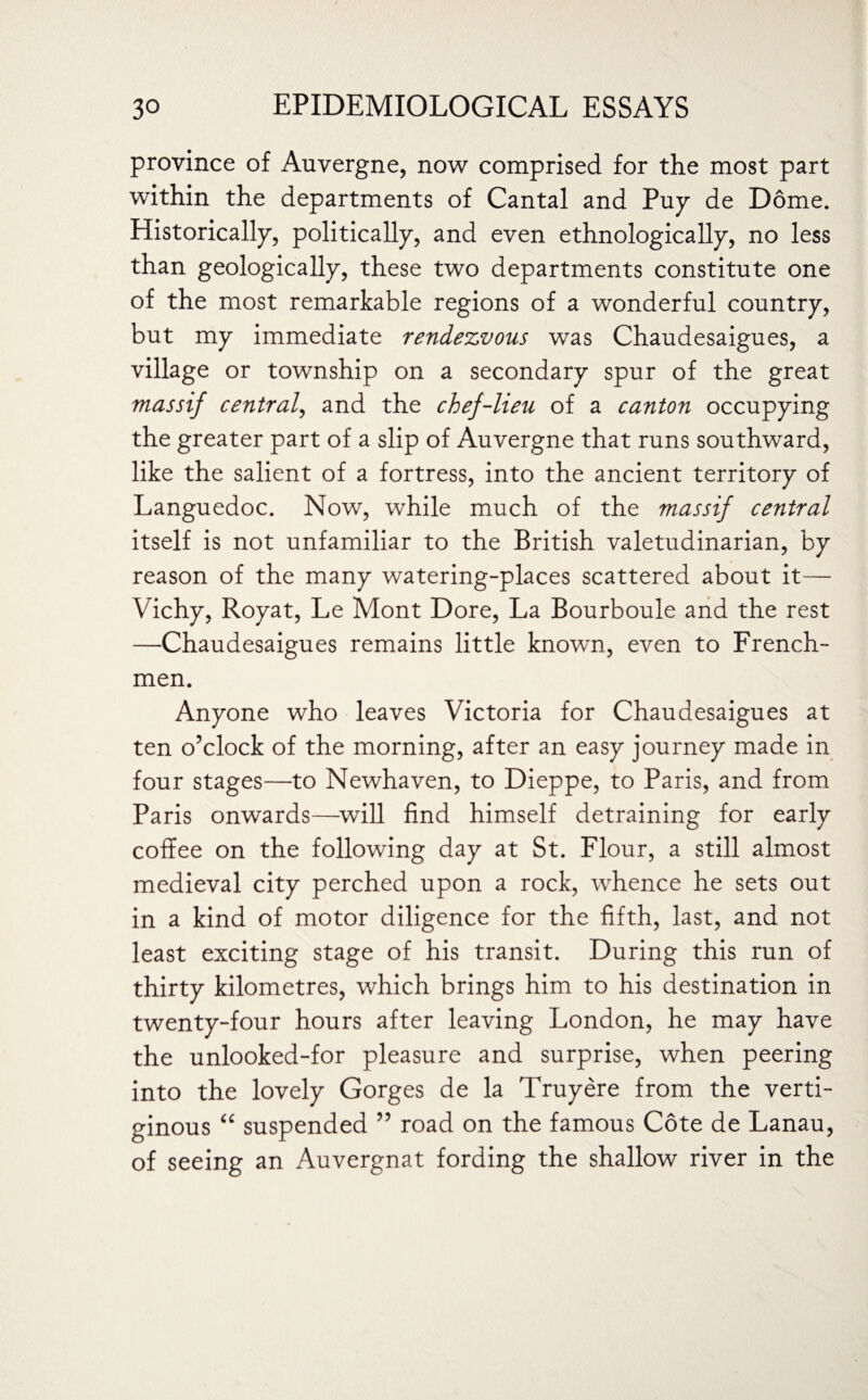 province of Auvergne, now comprised for the most part within the departments of Cantal and Puy de Dome. Historically, politically, and even ethnologically, no less than geologically, these two departments constitute one of the most remarkable regions of a wonderful country, but my immediate rendezvous was Chaudesaigues, a village or township on a secondary spur of the great massif central, and the chef-lieu of a canton occupying the greater part of a slip of Auvergne that runs southward, like the salient of a fortress, into the ancient territory of Languedoc. Now, while much of the massif central itself is not unfamiliar to the British valetudinarian, by reason of the many watering-places scattered about it— Vichy, Royat, Le Mont Dore, La Bourboule and the rest —Chaudesaigues remains little known, even to French¬ men. Anyone who leaves Victoria for Chaudesaigues at ten o’clock of the morning, after an easy journey made in four stages—to Newhaven, to Dieppe, to Paris, and from Paris onwards—will find himself detraining for early coffee on the following day at St. Flour, a still almost medieval city perched upon a rock, whence he sets out in a kind of motor diligence for the fifth, last, and not least exciting stage of his transit. During this run of thirty kilometres, which brings him to his destination in twenty-four hours after leaving London, he may have the unlooked-for pleasure and surprise, when peering into the lovely Gorges de la Truyere from the verti¬ ginous “ suspended ” road on the famous Cote de Lanau, of seeing an Auvergnat fording the shallow river in the