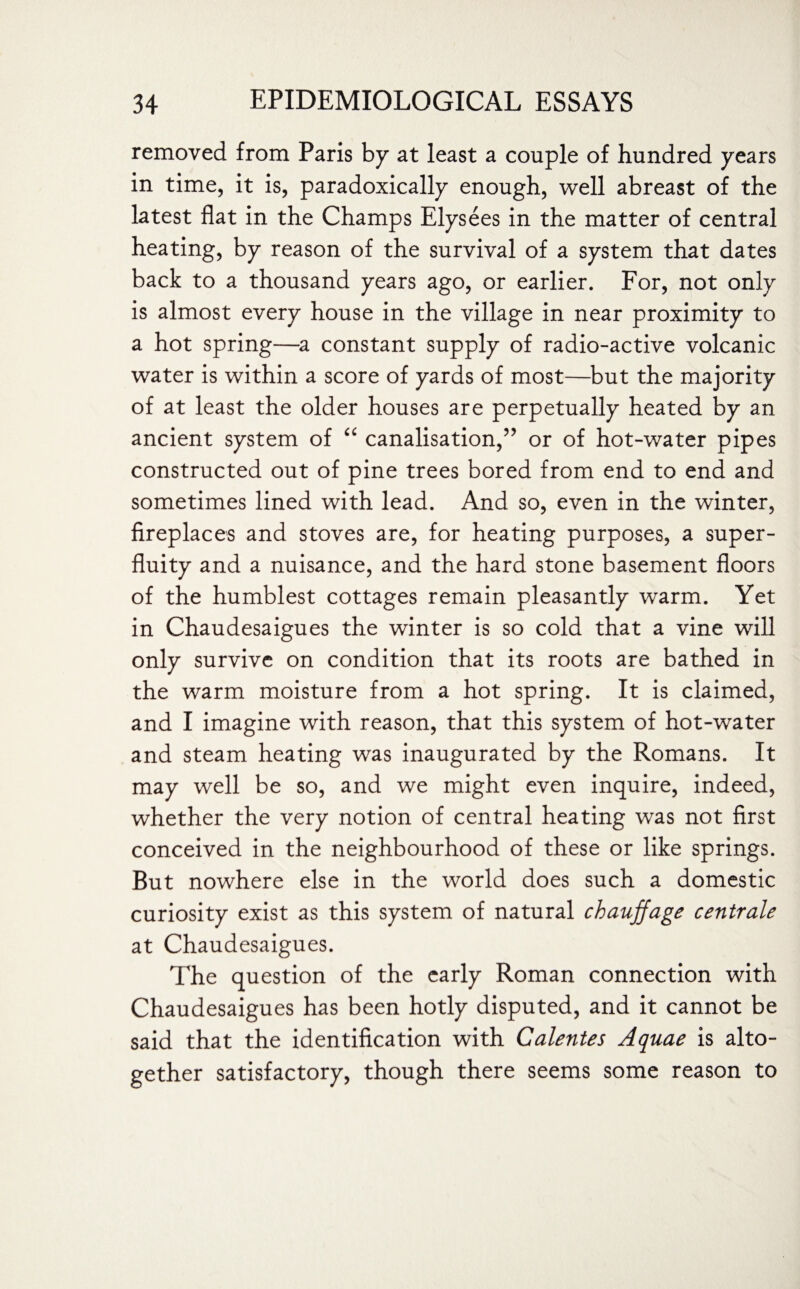 removed from Paris by at least a couple of hundred years in time, it is, paradoxically enough, well abreast of the latest flat in the Champs Elysees in the matter of central heating, by reason of the survival of a system that dates back to a thousand years ago, or earlier. For, not only is almost every house in the village in near proximity to a hot spring—a constant supply of radio-active volcanic water is within a score of yards of most—but the majority of at least the older houses are perpetually heated by an ancient system of “ canalisation,” or of hot-water pipes constructed out of pine trees bored from end to end and sometimes lined with lead. And so, even in the winter, fireplaces and stoves are, for heating purposes, a super¬ fluity and a nuisance, and the hard stone basement floors of the humblest cottages remain pleasantly warm. Yet in Chaudesaigues the winter is so cold that a vine will only survive on condition that its roots are bathed in the warm moisture from a hot spring. It is claimed, and I imagine with reason, that this system of hot-water and steam heating was inaugurated by the Romans. It may well be so, and we might even inquire, indeed, whether the very notion of central heating was not first conceived in the neighbourhood of these or like springs. But nowhere else in the world does such a domestic curiosity exist as this system of natural chauffage centrale at Chaudesaigues. The question of the early Roman connection with Chaudesaigues has been hotly disputed, and it cannot be said that the identification with Calentes Aquae is alto¬ gether satisfactory, though there seems some reason to