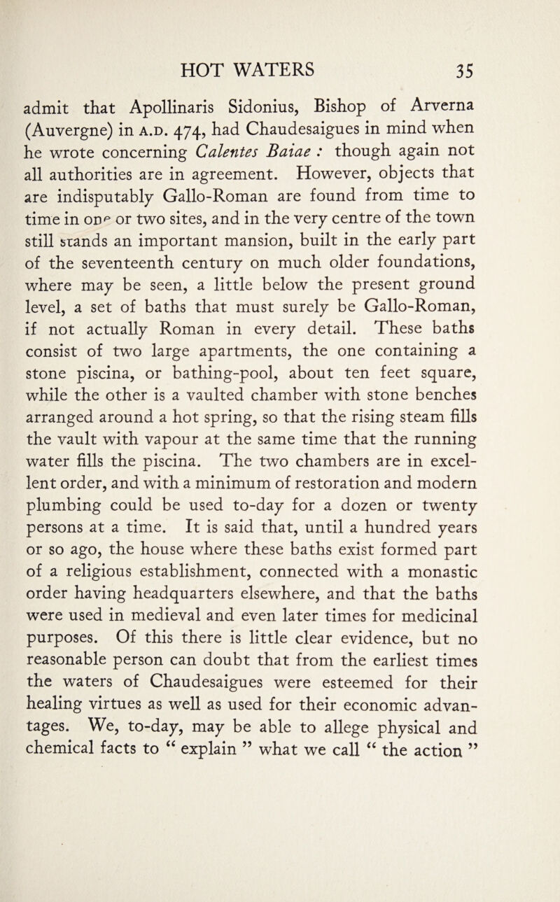 admit that Apollinaris Sidonius, Bishop of Arverna (Auvergne) in a.d. 474, had Chaudesaigues in mind when he wrote concerning Calentes Baiae : though again not all authorities are in agreement. However, objects that are indisputably Gallo-Roman are found from time to time in onp or two sites, and in the very centre of the town still stands an important mansion, built in the early part of the seventeenth century on much older foundations, where may be seen, a little below the present ground level, a set of baths that must surely be Gallo-Roman, if not actually Roman in every detail. These baths consist of two large apartments, the one containing a stone piscina, or bathing-pool, about ten feet square, while the other is a vaulted chamber with stone benches arranged around a hot spring, so that the rising steam fills the vault with vapour at the same time that the running water fills the piscina. The two chambers are in excel¬ lent order, and with a minimum of restoration and modern plumbing could be used to-day for a dozen or twenty persons at a time. It is said that, until a hundred years or so ago, the house where these baths exist formed part of a religious establishment, connected with a monastic order having headquarters elsewhere, and that the baths were used in medieval and even later times for medicinal purposes. Of this there is little clear evidence, but no reasonable person can doubt that from the earliest times the waters of Chaudesaigues were esteemed for their healing virtues as well as used for their economic advan¬ tages. We, to-day, may be able to allege physical and chemical facts to “ explain 55 what we call “ the action 55