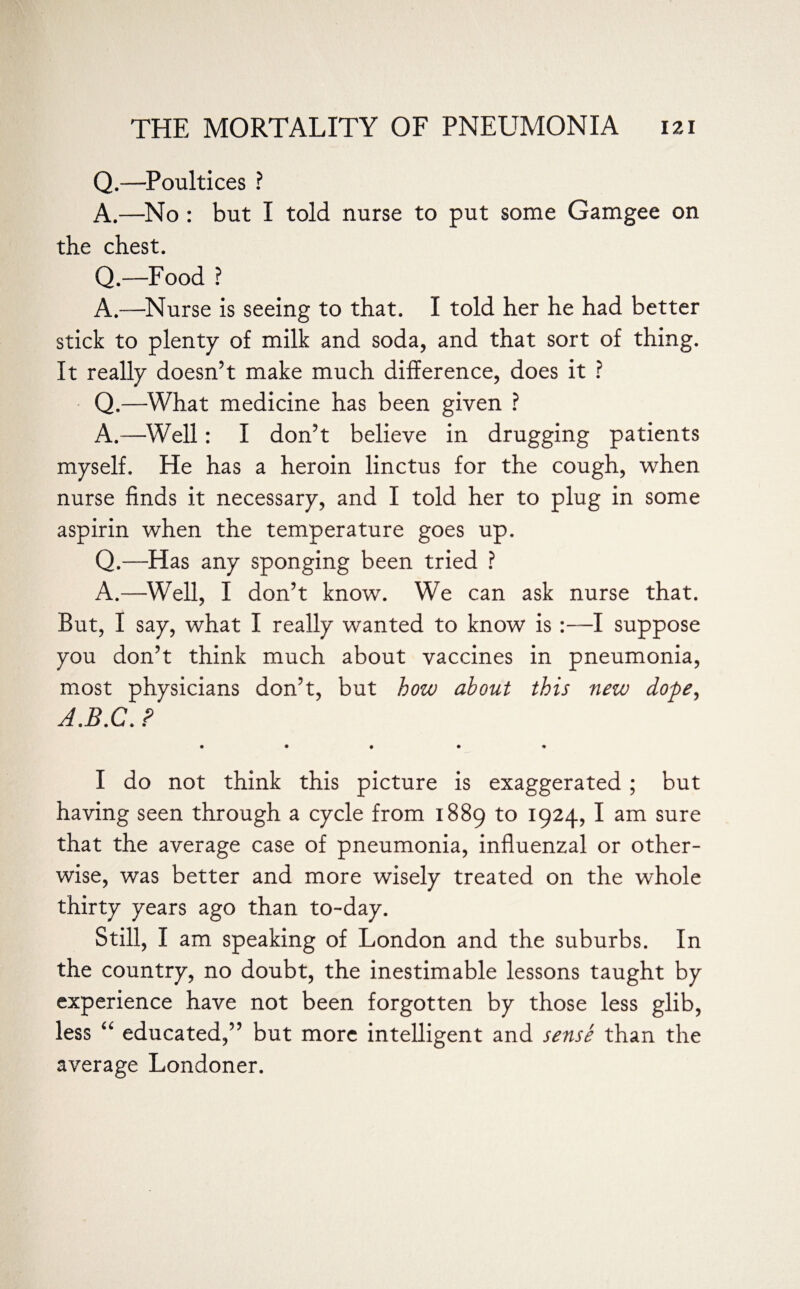 Q.—Poultices ? A.—No : but I told nurse to put some Gamgee on the chest. Q.—Food ? A.—Nurse is seeing to that. I told her he had better stick to plenty of milk and soda, and that sort of thing. It really doesn’t make much difference, does it ? Q.—What medicine has been given ? A.—Well: I don’t believe in drugging patients myself. He has a heroin linctus for the cough, when nurse finds it necessary, and I told her to plug in some aspirin when the temperature goes up. Q.—Has any sponging been tried ? A.—Well, I don’t know. We can ask nurse that. But, I say, what I really wanted to know is :—I suppose you don’t think much about vaccines in pneumonia, most physicians don’t, but how about this new dope, A.B.C. ? • • • • • I do not think this picture is exaggerated; but having seen through a cycle from 1889 to 1924, I am sure that the average case of pneumonia, influenzal or other¬ wise, was better and more wisely treated on the whole thirty years ago than to-day. Still, I am speaking of London and the suburbs. In the country, no doubt, the inestimable lessons taught by experience have not been forgotten by those less glib, less “ educated,” but more intelligent and sense than the average Londoner.