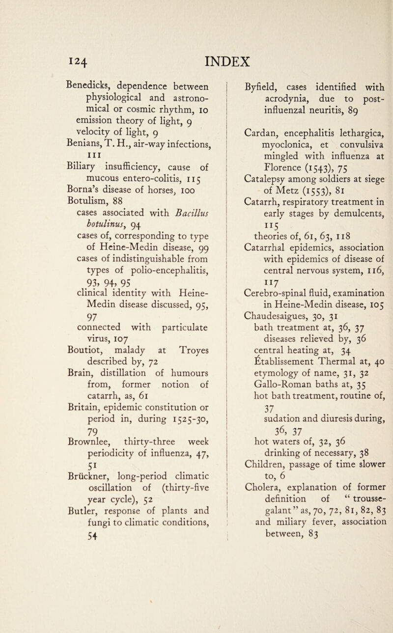 Benedicks, dependence between physiological and astrono¬ mical or cosmic rhythm, io emission theory of light, 9 velocity of light, 9 Benians, T. H., air-way infections, in Biliary insufficiency, cause of mucous entero-colitis, 115 Borna’s disease of horses, 100 Botulism, 88 cases associated with Bacillus botulinus, 94 cases of, corresponding to type of Heine-Medin disease, 99 cases of indistinguishable from types of polio-encephalitis, 93, 94? 95 clinical identity with Heine- Medin disease discussed, 95, connected with particulate virus, 107 Boutiot, malady at Troyes described by, 72 Brain, distillation of humours from, former notion of catarrh, as, 61 Britain, epidemic constitution or period in, during 1525-30, 79 Brownlee, thirty-three week periodicity of influenza, 47, 51 Bruckner, long-period climatic oscillation of (thirty-five year cycle), 52 Butler, response of plants and fungi to climatic conditions, 1 I 54 Byfield, cases identified with acrodynia, due to post¬ influenzal neuritis, 89 Cardan, encephalitis lethargica, myoclonica, et convulsiva mingled with influenza at Florence (1543), 75 Catalepsy among soldiers at siege of Metz (1553), 81 Catarrh, respiratory treatment in early stages by demulcents, IT5 theories of, 61, 63, 118 Catarrhal epidemics, association with epidemics of disease of central nervous system, 116, 117 . Cerebro-spinal fluid, examination in Heine-Medin disease, 105 Chaudesaigues, 30, 31 bath treatment at, 36, 37 diseases relieved by, 36 central heating at, 34 £tablissement Thermal at, 40 etymology of name, 31, 32 Gallo-Roman baths at, 35 hot bath treatment, routine of, 37 sudation and diuresis during, 36,37 hot waters of, 32, 36 drinking of necessary, 38 Children, passage of time slower to, 6 Cholera, explanation of former definition of “ trousse- galant” as, 70, 72, 81, 82, 83 and miliary fever, association between, 83