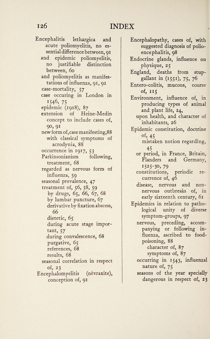i Encephalitis lethargica and acute poliomyelitis, no es¬ sential difference between, 91 and epidemic poliomyelitis, no justifiable distinction between, 60 and poliomyelitis as manifes¬ tations of influenza, 91, 92 case-mortality, 57 case occuring in London in iS46> 75 epidemic (1918), 87 extension of Heine-Medin concept to include cases of, 90, 91 new form of,case manifesting,88 with classical symptoms of acrodynia, 88 occurrence in 1917, 53 Parkinsonianism following, treatment, 68 regarded as nervous form of influenza, 59 seasonal prevalence, 47 treatment of, 56, 58, 59 by drugs, 65, 66, 67, 68 by lumbar puncture, 67 derivative by fixation abscess, 66 dietetic, 65 during acute stage impor¬ tant, 5 7 during convalescence, 68 purgative, 65 references, 68 results, 68 seasonal correlation in respect of, 23 Encephalomyelitis (nevraxite), conception of, 91 Encephalopathy, cases of, with suggested diagnosis of polio¬ encephalitis, 98 Endocrine glands, influence on physique, 25 England, deaths from stup- gallant in (1551), 75, 76 Entero-colitis, mucous, course of, 115 Environment, influence of, in producing types of animal and plant life, 24, upon health, and character of inhabitants, 26 Epidemic constitution, doctrine of, 45 mistaken notion regarding, 45 or period, in France, Britain, Flanders and Germany, i525-30, 79 constitutions, periodic re¬ currence of, 46 disease, nervous and non- nervous outbreaks of, in early sixteenth century, 61 Epidemics in relation to patho¬ logical unity of diverse symptom-groups, 97 nervous, preceding, accom¬ panying or following in¬ fluenza, ascribed to food¬ poisoning, 88 character of, 87 symptoms of, 87 occurring in 1543, influenzal nature of, 75 seasons of the year specially dangerous in respect of, 23
